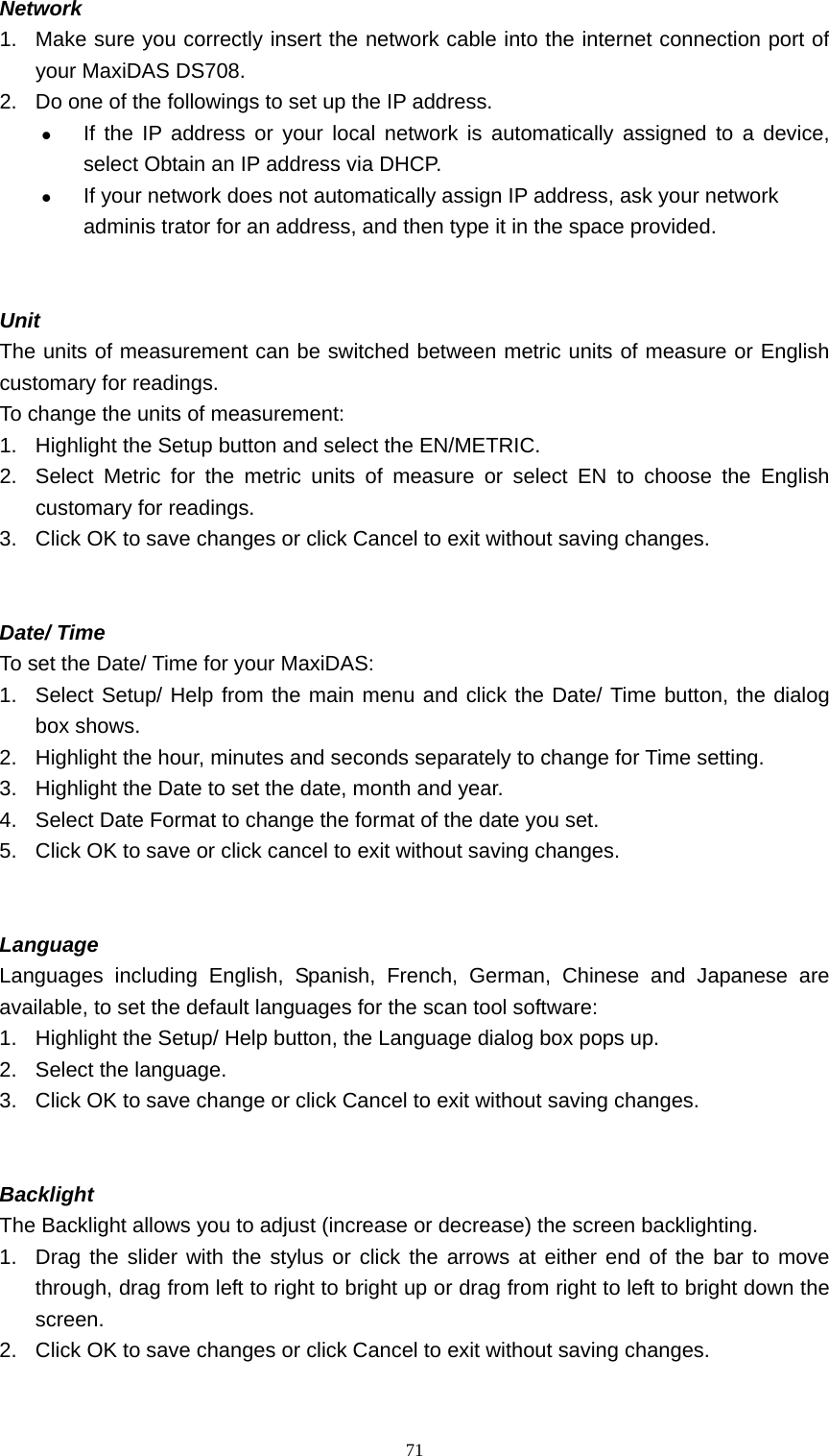   71Network  1.  Make sure you correctly insert the network cable into the internet connection port of your MaxiDAS DS708. 2.  Do one of the followings to set up the IP address. z If the IP address or your local network is automatically assigned to a device, select Obtain an IP address via DHCP. z If your network does not automatically assign IP address, ask your network adminis trator for an address, and then type it in the space provided.       Unit  The units of measurement can be switched between metric units of measure or English customary for readings.   To change the units of measurement:   1.  Highlight the Setup button and select the EN/METRIC.   2.  Select Metric for the metric units of measure or select EN to choose the English customary for readings.   3.  Click OK to save changes or click Cancel to exit without saving changes.     Date/ Time   To set the Date/ Time for your MaxiDAS:   1.  Select Setup/ Help from the main menu and click the Date/ Time button, the dialog box shows.   2.  Highlight the hour, minutes and seconds separately to change for Time setting.   3.  Highlight the Date to set the date, month and year.   4.  Select Date Format to change the format of the date you set.   5.  Click OK to save or click cancel to exit without saving changes.     Language  Languages including English, Spanish, French, German, Chinese and Japanese are available, to set the default languages for the scan tool software:   1.  Highlight the Setup/ Help button, the Language dialog box pops up.   2.  Select the language.   3.  Click OK to save change or click Cancel to exit without saving changes.     Backlight The Backlight allows you to adjust (increase or decrease) the screen backlighting.   1.  Drag the slider with the stylus or click the arrows at either end of the bar to move through, drag from left to right to bright up or drag from right to left to bright down the screen.  2.  Click OK to save changes or click Cancel to exit without saving changes.   