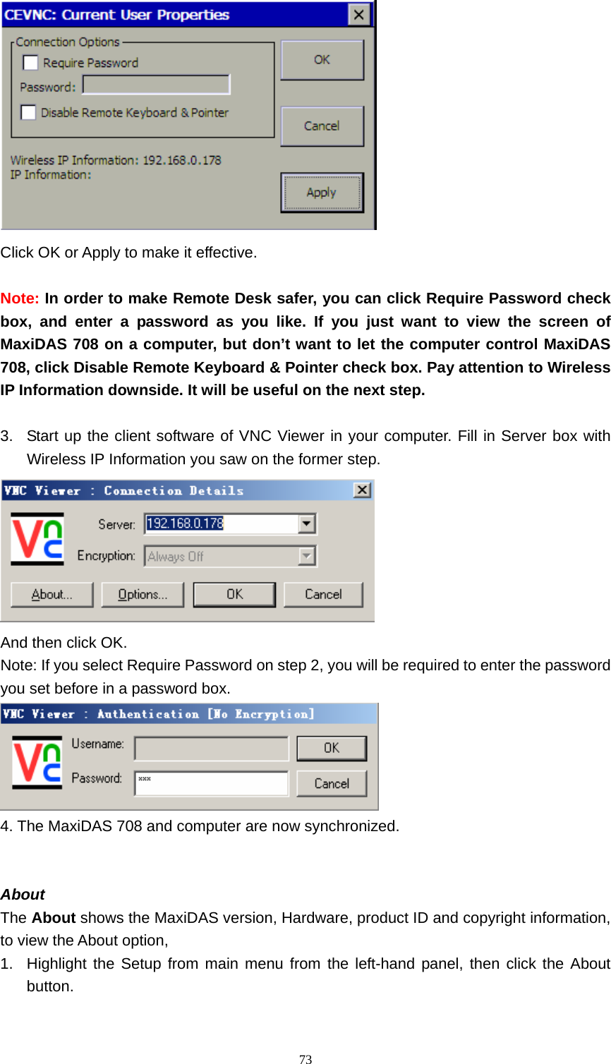  73 Click OK or Apply to make it effective.  Note: In order to make Remote Desk safer, you can click Require Password check box, and enter a password as you like. If you just want to view the screen of MaxiDAS 708 on a computer, but don&rsquo;t want to let the computer control MaxiDAS 708, click Disable Remote Keyboard &amp; Pointer check box. Pay attention to Wireless IP Information downside. It will be useful on the next step.  3.  Start up the client software of VNC Viewer in your computer. Fill in Server box with Wireless IP Information you saw on the former step.  And then click OK. Note: If you select Require Password on step 2, you will be required to enter the password you set before in a password box.  4. The MaxiDAS 708 and computer are now synchronized.   About   The About shows the MaxiDAS version, Hardware, product ID and copyright information, to view the About option,   1.  Highlight the Setup from main menu from the left-hand panel, then click the About button.  