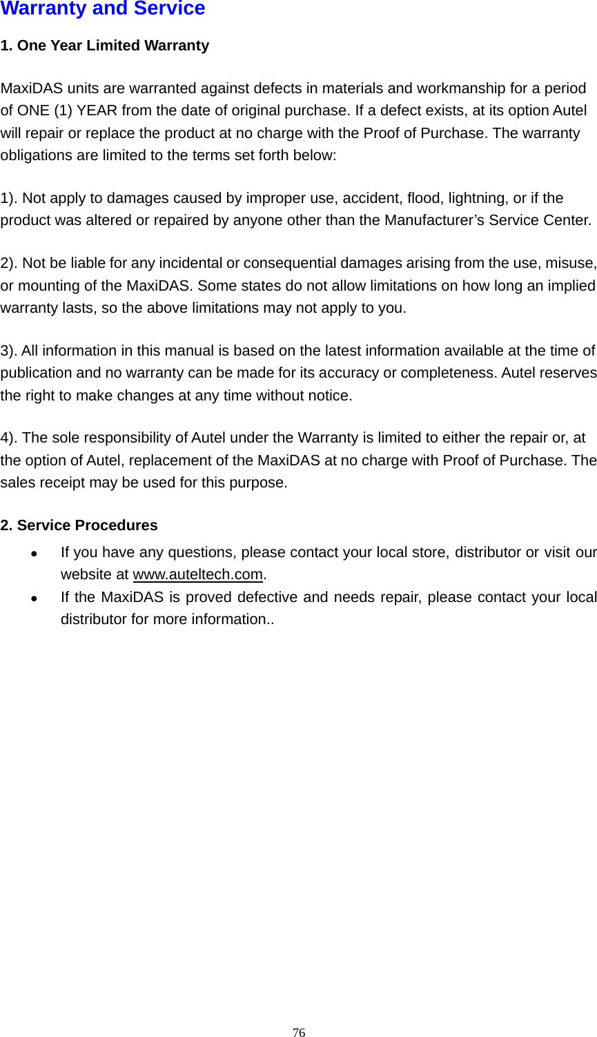   76Warranty and Service   1. One Year Limited Warranty MaxiDAS units are warranted against defects in materials and workmanship for a period of ONE (1) YEAR from the date of original purchase. If a defect exists, at its option Autel will repair or replace the product at no charge with the Proof of Purchase. The warranty obligations are limited to the terms set forth below:   1). Not apply to damages caused by improper use, accident, flood, lightning, or if the product was altered or repaired by anyone other than the Manufacturer&rsquo;s Service Center. 2). Not be liable for any incidental or consequential damages arising from the use, misuse, or mounting of the MaxiDAS. Some states do not allow limitations on how long an implied warranty lasts, so the above limitations may not apply to you. 3). All information in this manual is based on the latest information available at the time of publication and no warranty can be made for its accuracy or completeness. Autel reserves the right to make changes at any time without notice. 4). The sole responsibility of Autel under the Warranty is limited to either the repair or, at the option of Autel, replacement of the MaxiDAS at no charge with Proof of Purchase. The sales receipt may be used for this purpose. 2. Service Procedures z If you have any questions, please contact your local store, distributor or visit our website at www.auteltech.com. z If the MaxiDAS is proved defective and needs repair, please contact your local distributor for more information..                              