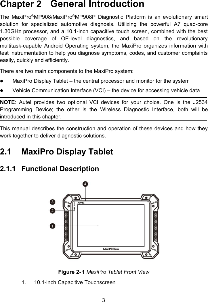 3Chapter 2 General IntroductionThe MaxiPro&reg;MP908/MaxiPro&reg;MP908P Diagnostic Platform is an evolutionary smartsolution for specialized automotive diagnosis. Utilizing the powerful A7 quad-core1.30GHz processor, and a 10.1-inch capacitive touch screen, combined with the bestpossible coverage of OE-level diagnostics, and based on the revolutionarymultitask-capable Android Operating system, the MaxiPro organizes information withtest instrumentation to help you diagnose symptoms, codes, and customer complaintseasily, quickly and efficiently.There are two main components to the MaxiPro system:MaxiPro Display Tablet &ndash; the central processor and monitor for the systemVehicle Communication Interface (VCI) &ndash; the device for accessing vehicle dataNOTE: Autel provides two optional VCI devices for your choice. One is the J2534Programming Device; the other is the Wireless Diagnostic Interface, both will beintroduced in this chapter.This manual describes the construction and operation of these devices and how theywork together to deliver diagnostic solutions.2.1 MaxiPro Display Tablet2.1.1 Functional DescriptionFigure 2- 1 MaxiPro Tablet Front View1. 10.1-inch Capacitive Touchscreen