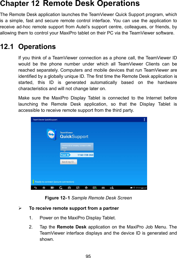95Chapter 12 Remote Desk OperationsThe Remote Desk application launches the TeamViewer Quick Support program, whichis a simple, fast and secure remote control interface. You can use the application toreceive ad-hoc remote support from Autel&rsquo;s support centre, colleagues, or friends, byallowing them to control your MaxiPro tablet on their PC via the TeamViewer software.12.1 OperationsIf you think of a TeamViewer connection as a phone call, the TeamViewer IDwould be the phone number under which all TeamViewer Clients can bereached separately. Computers and mobile devices that run TeamViewer areidentified by a globally unique ID. The first time the Remote Desk application isstarted, this ID is generated automatically based on the hardwarecharacteristics and will not change later on.Make sure the MaxiPro Display Tablet is connected to the Internet beforelaunching the Remote Desk application, so that the Display Tablet isaccessible to receive remote support from the third party.Figure 12- 1 Sample Remote Desk ScreenTo receive remote support from a partner1. Power on the MaxiPro Display Tablet.2. Tap the Remote Desk application on the MaxiPro Job Menu. TheTeamViewer interface displays and the device ID is generated andshown.