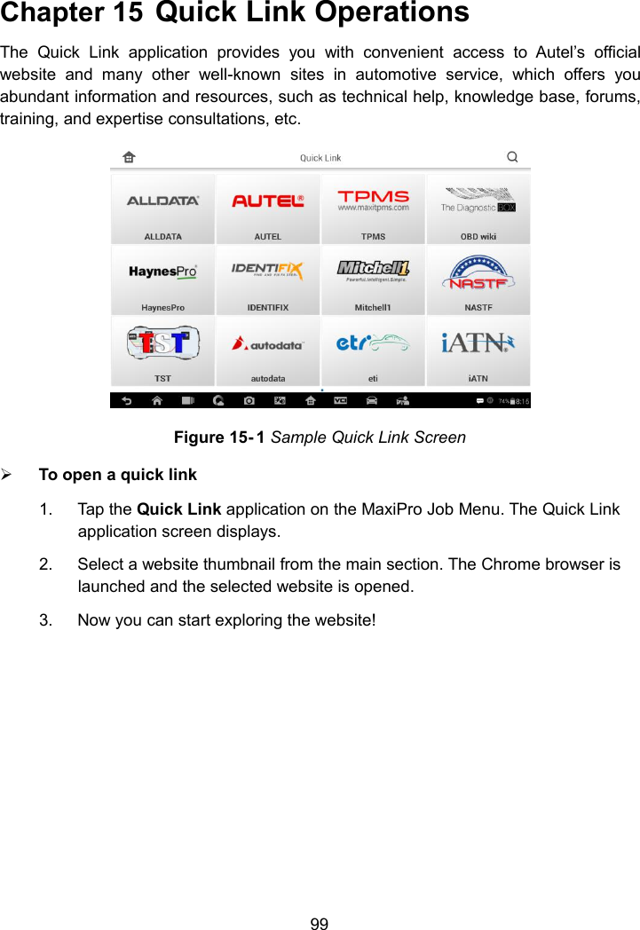 99Chapter 15 Quick Link OperationsThe Quick Link application provides you with convenient access to Autel&rsquo;s officialwebsite and many other well-known sites in automotive service, which offers youabundant information and resources, such as technical help, knowledge base, forums,training, and expertise consultations, etc.Figure 15- 1 Sample Quick Link ScreenTo open a quick link1. Tap the Quick Link application on the MaxiPro Job Menu. The Quick Linkapplication screen displays.2. Select a website thumbnail from the main section. The Chrome browser islaunched and the selected website is opened.3. Now you can start exploring the website!