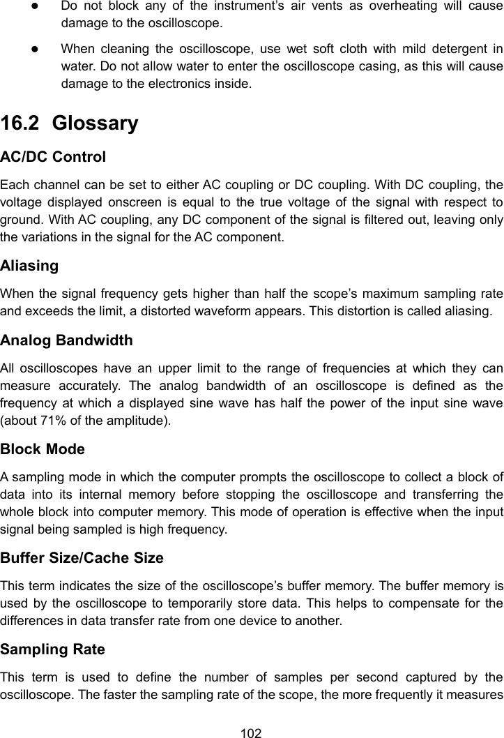 102Do not block any of the instrument&rsquo;s air vents as overheating will causedamage to the oscilloscope.When cleaning the oscilloscope, use wet soft cloth with mild detergent inwater. Do not allow water to enter the oscilloscope casing, as this will causedamage to the electronics inside.16.2 GlossaryAC/DC ControlEach channel can be set to either AC coupling or DC coupling. With DC coupling, thevoltage displayed onscreen is equal to the true voltage of the signal with respect toground. With AC coupling, any DC component of the signal is filtered out, leaving onlythe variations in the signal for the AC component.AliasingWhen the signal frequency gets higher than half the scope&rsquo;s maximum sampling rateand exceeds the limit, a distorted waveform appears. This distortion is called aliasing.Analog BandwidthAll oscilloscopes have an upper limit to the range of frequencies at which they canmeasure accurately. The analog bandwidth of an oscilloscope is defined as thefrequency at which a displayed sine wave has half the power of the input sine wave(about 71% of the amplitude).Block ModeA sampling mode in which the computer prompts the oscilloscope to collect a block ofdata into its internal memory before stopping the oscilloscope and transferring thewhole block into computer memory. This mode of operation is effective when the inputsignal being sampled is high frequency.Buffer Size/Cache SizeThis term indicates the size of the oscilloscope&rsquo;s buffer memory. The buffer memory isused by the oscilloscope to temporarily store data. This helps to compensate for thedifferences in data transfer rate from one device to another.Sampling RateThis term is used to define the number of samples per second captured by theoscilloscope. The faster the sampling rate of the scope, the more frequently it measures