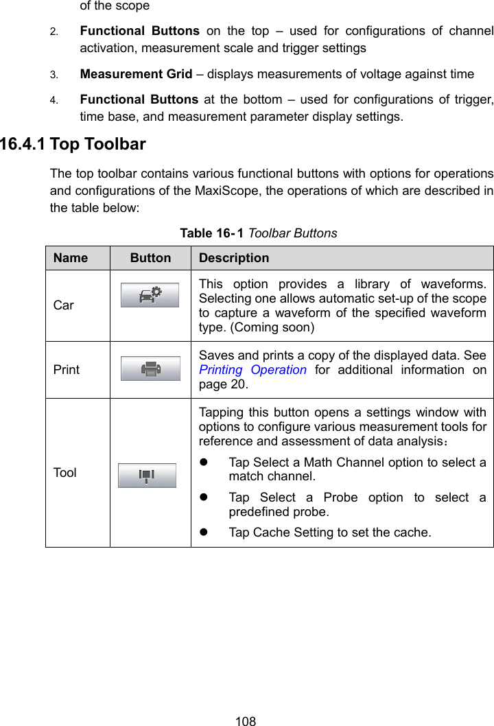 108of the scope2. Functional Buttons on the top &ndash; used for configurations of channelactivation, measurement scale and trigger settings3. Measurement Grid &ndash; displays measurements of voltage against time4. Functional Buttons at the bottom &ndash; used for configurations of trigger,time base, and measurement parameter display settings.16.4.1 Top ToolbarThe top toolbar contains various functional buttons with options for operationsand configurations of the MaxiScope, the operations of which are described inthe table below:Table 16- 1 Toolbar ButtonsNameButtonDescriptionCarThis option provides a library of waveforms.Selecting one allows automatic set-up of the scopeto capture a waveform of the specified waveformtype. (Coming soon)PrintSaves and prints a copy of the displayed data. SeePrinting Operation for additional information onpage 20.ToolTapping this button opens a settings window withoptions to configure various measurement tools forreference and assessment of data analysis：Tap Select a Math Channel option to select amatch channel.Tap Select a Probe option to select apredefined probe.Tap Cache Setting to set the cache.