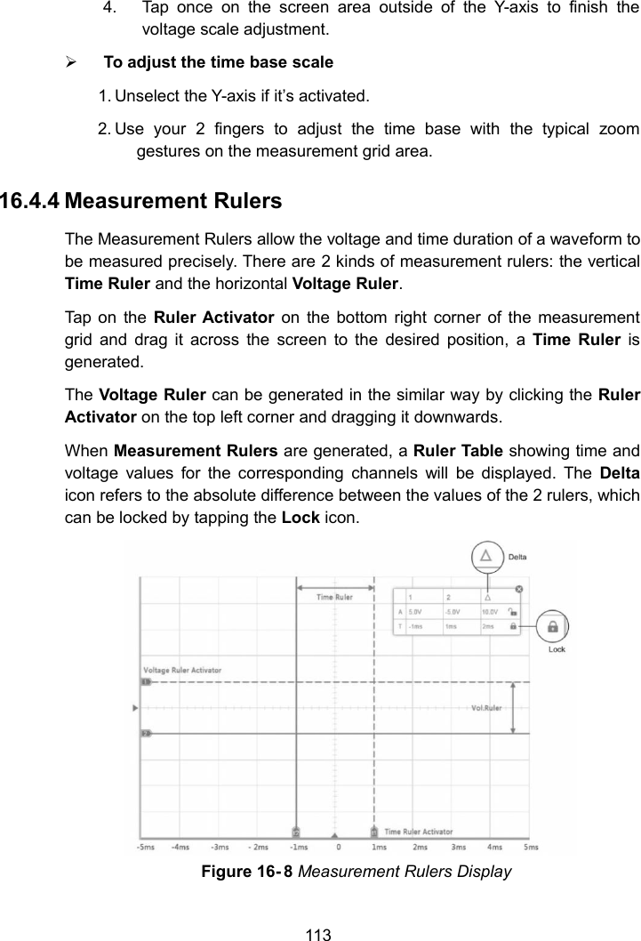 1134. Tap once on the screen area outside of the Y-axis to finish thevoltage scale adjustment.To adjust the time base scale1. Unselect the Y-axis if it&rsquo;s activated.2. Use your 2 fingers to adjust the time base with the typical zoomgestures on the measurement grid area.16.4.4 Measurement RulersThe Measurement Rulers allow the voltage and time duration of a waveform tobe measured precisely. There are 2 kinds of measurement rulers: the verticalTime Ruler and the horizontal Voltage Ruler.Tap on the Ruler Activator on the bottom right corner of the measurementgrid and drag it across the screen to the desired position, a Time Ruler isgenerated.The Voltage Ruler can be generated in the similar way by clicking the RulerActivator on the top left corner and dragging it downwards.When Measurement Rulers are generated, a Ruler Table showing time andvoltage values for the corresponding channels will be displayed. The Deltaicon refers to the absolute difference between the values of the 2 rulers, whichcan be locked by tapping the Lock icon.Figure 16- 8 Measurement Rulers Display