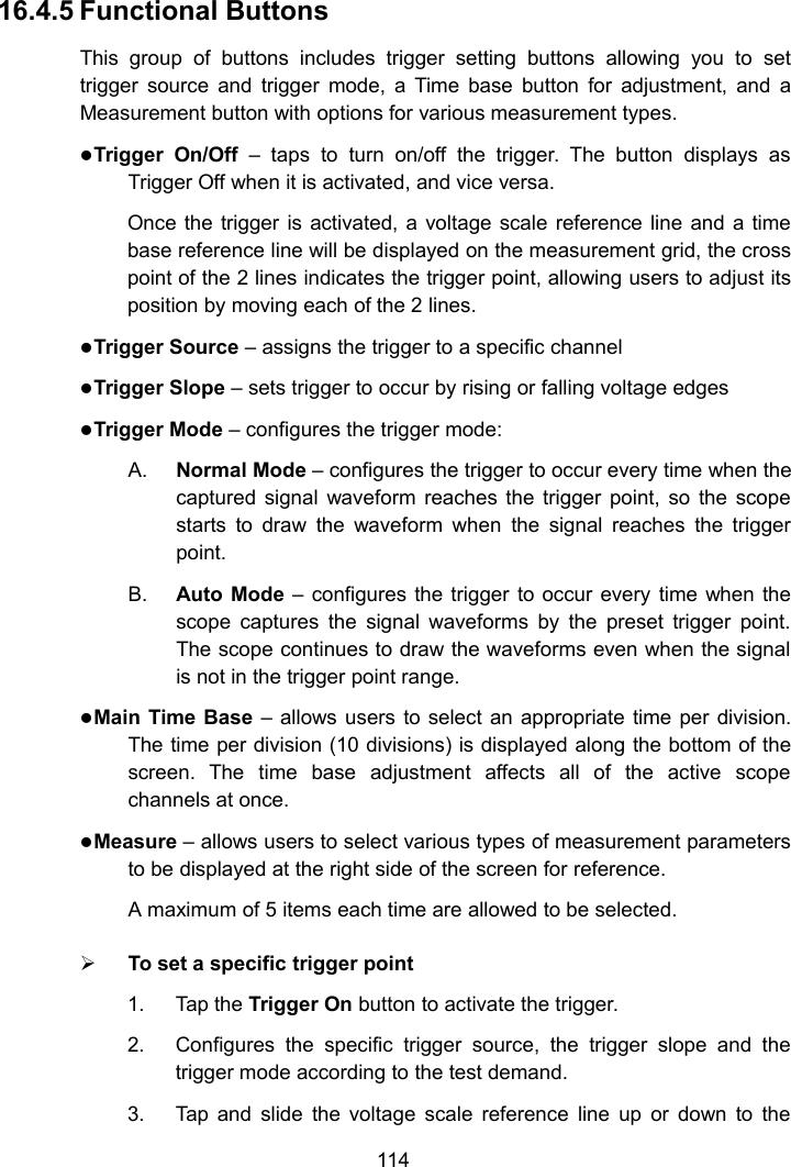 11416.4.5 Functional ButtonsThis group of buttons includes trigger setting buttons allowing you to settrigger source and trigger mode, a Time base button for adjustment, and aMeasurement button with options for various measurement types.Trigger On/Off &ndash; taps to turn on/off the trigger. The button displays asTrigger Off when it is activated, and vice versa.Once the trigger is activated, a voltage scale reference line and a timebase reference line will be displayed on the measurement grid, the crosspoint of the 2 lines indicates the trigger point, allowing users to adjust itsposition by moving each of the 2 lines.Trigger Source &ndash; assigns the trigger to a specific channelTrigger Slope &ndash; sets trigger to occur by rising or falling voltage edgesTrigger Mode &ndash; configures the trigger mode:A. Normal Mode &ndash; configures the trigger to occur every time when thecaptured signal waveform reaches the trigger point, so the scopestarts to draw the waveform when the signal reaches the triggerpoint.B. Auto Mode &ndash; configures the trigger to occur every time when thescope captures the signal waveforms by the preset trigger point.The scope continues to draw the waveforms even when the signalis not in the trigger point range.Main Time Base &ndash; allows users to select an appropriate time per division.The time per division (10 divisions) is displayed along the bottom of thescreen. The time base adjustment affects all of the active scopechannels at once.Measure &ndash; allows users to select various types of measurement parametersto be displayed at the right side of the screen for reference.A maximum of 5 items each time are allowed to be selected.To set a specific trigger point1. Tap the Trigger On button to activate the trigger.2. Configures the specific trigger source, the trigger slope and thetrigger mode according to the test demand.3. Tap and slide the voltage scale reference line up or down to the