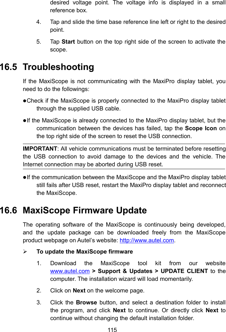 115desired voltage point. The voltage info is displayed in a smallreference box.4. Tap and slide the time base reference line left or right to the desiredpoint.5. Tap Start button on the top right side of the screen to activate thescope.16.5 TroubleshootingIf the MaxiScope is not communicating with the MaxiPro display tablet, youneed to do the followings:Check if the MaxiScope is properly connected to the MaxiPro display tabletthrough the supplied USB cable.If the MaxiScope is already connected to the MaxiPro display tablet, but thecommunication between the devices has failed, tap the Scope Icon onthe top right side of the screen to reset the USB connection.IMPORTANT: All vehicle communications must be terminated before resettingthe USB connection to avoid damage to the devices and the vehicle. TheInternet connection may be aborted during USB reset.If the communication between the MaxiScope and the MaxiPro display tabletstill fails after USB reset, restart the MaxiPro display tablet and reconnectthe MaxiScope.16.6 MaxiScope Firmware UpdateThe operating software of the MaxiScope is continuously being developed,and the update package can be downloaded freely from the MaxiScopeproduct webpage on Autel&rsquo;s website: http://www.autel.com.To update the MaxiScope firmware1. Download the MaxiScope tool kit from our websitewww.autel.com > Support &amp; Updates > UPDATE CLIENT to thecomputer. The installation wizard will load momentarily.2. Click on Next on the welcome page.3. Click the Browse button, and select a destination folder to installthe program, and click Next to continue. Or directly click Next tocontinue without changing the default installation folder.