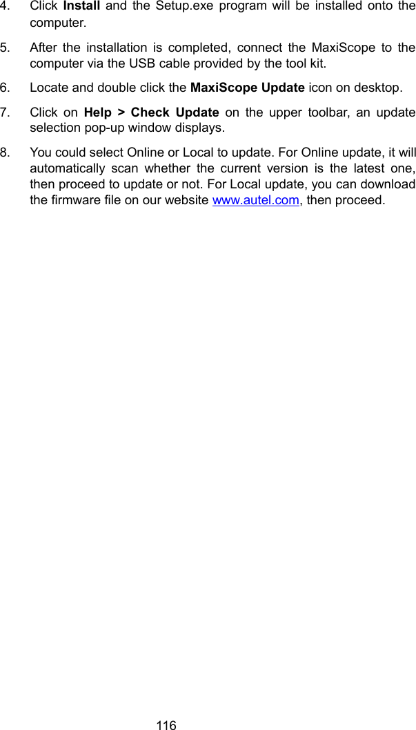 1164. Click Install and the Setup.exe program will be installed onto thecomputer.5. After the installation is completed, connect the MaxiScope to thecomputer via the USB cable provided by the tool kit.6. Locate and double click the MaxiScope Update icon on desktop.7. Click on Help > Check Update on the upper toolbar, an updateselection pop-up window displays.8. You could select Online or Local to update. For Online update, it willautomatically scan whether the current version is the latest one,then proceed to update or not. For Local update, you can downloadthe firmware file on our website www.autel.com, then proceed.