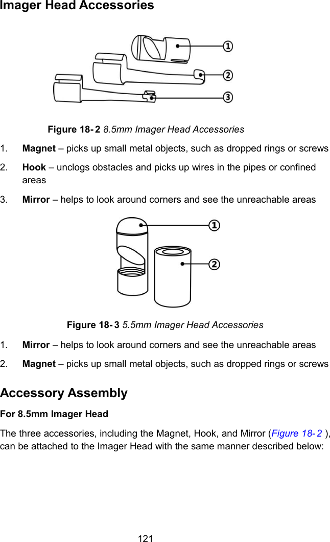 121Imager Head AccessoriesFigure 18- 2 8.5mm Imager Head Accessories1. Magnet &ndash; picks up small metal objects, such as dropped rings or screws2. Hook &ndash; unclogs obstacles and picks up wires in the pipes or confinedareas3. Mirror &ndash; helps to look around corners and see the unreachable areasFigure 18- 3 5.5mm Imager Head Accessories1. Mirror &ndash; helps to look around corners and see the unreachable areas2. Magnet &ndash; picks up small metal objects, such as dropped rings or screwsAccessory AssemblyFor 8.5mm Imager HeadThe three accessories, including the Magnet, Hook, and Mirror (Figure 18- 2 ),can be attached to the Imager Head with the same manner described below: