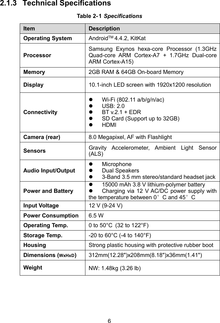 62.1.3 Technical SpecificationsTable 2- 1 SpecificationsItemDescriptionOperating SystemAndroidTM 4.4.2, KitKatProcessorSamsung Exynos hexa-core Processor (1.3GHzQuad-core ARM Cortex-A7 + 1.7GHz Dual-coreARM Cortex-A15)Memory2GB RAM &amp; 64GB On-board MemoryDisplay10.1-inch LED screen with 1920x1200 resolutionConnectivityWi-Fi (802.11 a/b/g/n/ac)USB: 2.0BT v.2.1 + EDRSD Card (Support up to 32GB)HDMICamera (rear)8.0 Megapixel, AF with FlashlightSensorsGravity Accelerometer, Ambient Light Sensor(ALS)Audio Input/OutputMicrophoneDual Speakers3-Band 3.5 mm stereo/standard headset jackPower and Battery15000 mAh 3.8 V lithium-polymer batteryCharging via 12 V AC/DC power supply withthe temperature between 0&deg;C and 45&deg;CInput Voltage12 V (9-24 V)Power Consumption6.5 WOperating Temp.0 to 50&deg;C (32 to 122&deg;F)Storage Temp.-20 to 60&deg;C (-4 to 140&deg;F)HousingStrong plastic housing with protective rubber bootDimensions (WxHxD)312mm(12.28")x208mm(8.18")x36mm(1.41")WeightNW: 1.48kg (3.26 lb)