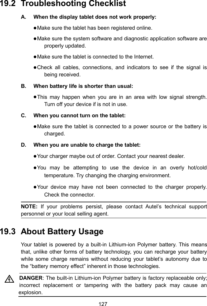 12719.2 Troubleshooting ChecklistA. When the display tablet does not work properly:Make sure the tablet has been registered online.Make sure the system software and diagnostic application software areproperly updated.Make sure the tablet is connected to the Internet.Check all cables, connections, and indicators to see if the signal isbeing received.B. When battery life is shorter than usual:This may happen when you are in an area with low signal strength.Turn off your device if is not in use.C. When you cannot turn on the tablet:Make sure the tablet is connected to a power source or the battery ischarged.D. When you are unable to charge the tablet:Your charger maybe out of order. Contact your nearest dealer.You may be attempting to use the device in an overly hot/coldtemperature. Try changing the charging environment.Your device may have not been connected to the charger properly.Check the connector.NOTE: If your problems persist, please contact Autel&rsquo;s technical supportpersonnel or your local selling agent.19.3 About Battery UsageYour tablet is powered by a built-in Lithium-ion Polymer battery. This meansthat, unlike other forms of battery technology, you can recharge your batterywhile some charge remains without reducing your tablet&rsquo;s autonomy due tothe &ldquo;battery memory effect&rdquo; inherent in those technologies.DANGER: The built-in Lithium-ion Polymer battery is factory replaceable only;incorrect replacement or tampering with the battery pack may cause anexplosion.