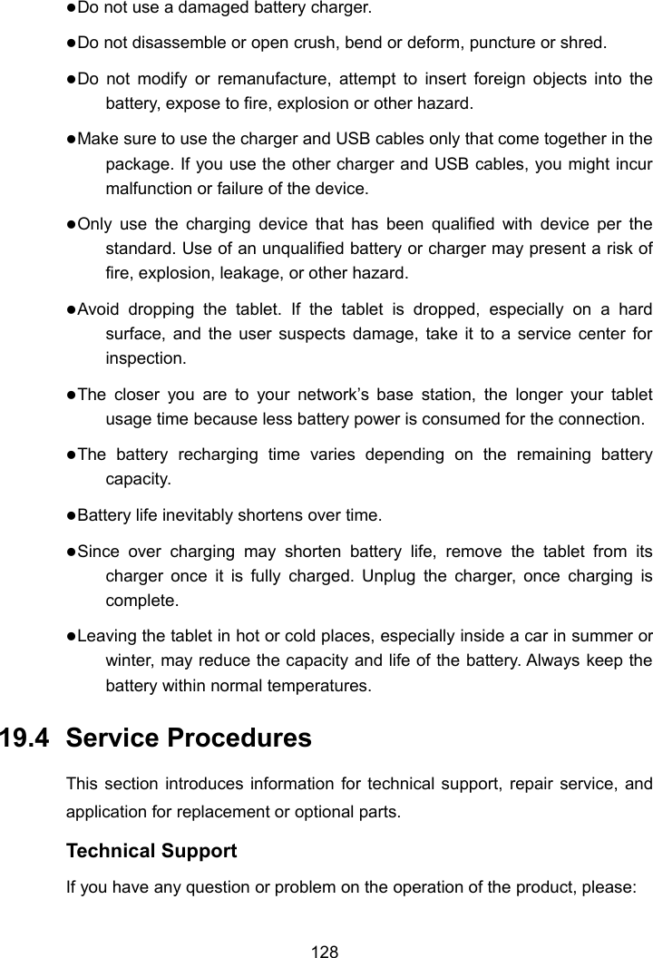 128Do not use a damaged battery charger.Do not disassemble or open crush, bend or deform, puncture or shred.Do not modify or remanufacture, attempt to insert foreign objects into thebattery, expose to fire, explosion or other hazard.Make sure to use the charger and USB cables only that come together in thepackage. If you use the other charger and USB cables, you might incurmalfunction or failure of the device.Only use the charging device that has been qualified with device per thestandard. Use of an unqualified battery or charger may present a risk offire, explosion, leakage, or other hazard.Avoid dropping the tablet. If the tablet is dropped, especially on a hardsurface, and the user suspects damage, take it to a service center forinspection.The closer you are to your network&rsquo;s base station, the longer your tabletusage time because less battery power is consumed for the connection.The battery recharging time varies depending on the remaining batterycapacity.Battery life inevitably shortens over time.Since over charging may shorten battery life, remove the tablet from itscharger once it is fully charged. Unplug the charger, once charging iscomplete.Leaving the tablet in hot or cold places, especially inside a car in summer orwinter, may reduce the capacity and life of the battery. Always keep thebattery within normal temperatures.19.4 Service ProceduresThis section introduces information for technical support, repair service, andapplication for replacement or optional parts.Technical SupportIf you have any question or problem on the operation of the product, please: