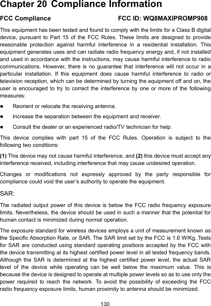 130Chapter 20 Compliance InformationFCC Compliance FCC ID: WQ8MAXIPROMP908This equipment has been tested and found to comply with the limits for a Class B digitaldevice, pursuant to Part 15 of the FCC Rules. These limits are designed to providereasonable protection against harmful interference in a residential installation. Thisequipment generates uses and can radiate radio frequency energy and, if not installedand used in accordance with the instructions, may cause harmful interference to radiocommunications. However, there is no guarantee that interference will not occur in aparticular installation. If this equipment does cause harmful interference to radio ortelevision reception, which can be determined by turning the equipment off and on, theuser is encouraged to try to correct the interference by one or more of the followingmeasures:Reorient or relocate the receiving antenna.Increase the separation between the equipment and receiver.Consult the dealer or an experienced radio/TV technician for help.This device complies with part 15 of the FCC Rules. Operation is subject to thefollowing two conditions:(1) This device may not cause harmful interference, and (2) this device must accept anyinterference received, including interference that may cause undesired operation.Changes or modifications not expressly approved by the party responsible forcompliance could void the user&rsquo;s authority to operate the equipment.SAR:The radiated output power of this device is below the FCC radio frequency exposurelimits. Nevertheless, the device should be used in such a manner that the potential forhuman contact is minimized during normal operation.The exposure standard for wireless devices employs a unit of measurement known asthe Specific Absorption Rate, or SAR. The SAR limit set by the FCC is 1.6 W/Kg. Testsfor SAR are conducted using standard operating positions accepted by the FCC withthe device transmitting at its highest certified power level in all tested frequency bands.Although the SAR is determined at the highest certified power level, the actual SARlevel of the device while operating can be well below the maximum value. This isbecause the device is designed to operate at multiple power levels so as to use only thepower required to reach the network. To avoid the possibility of exceeding the FCCradio frequency exposure limits, human proximity to antenna should be minimized.