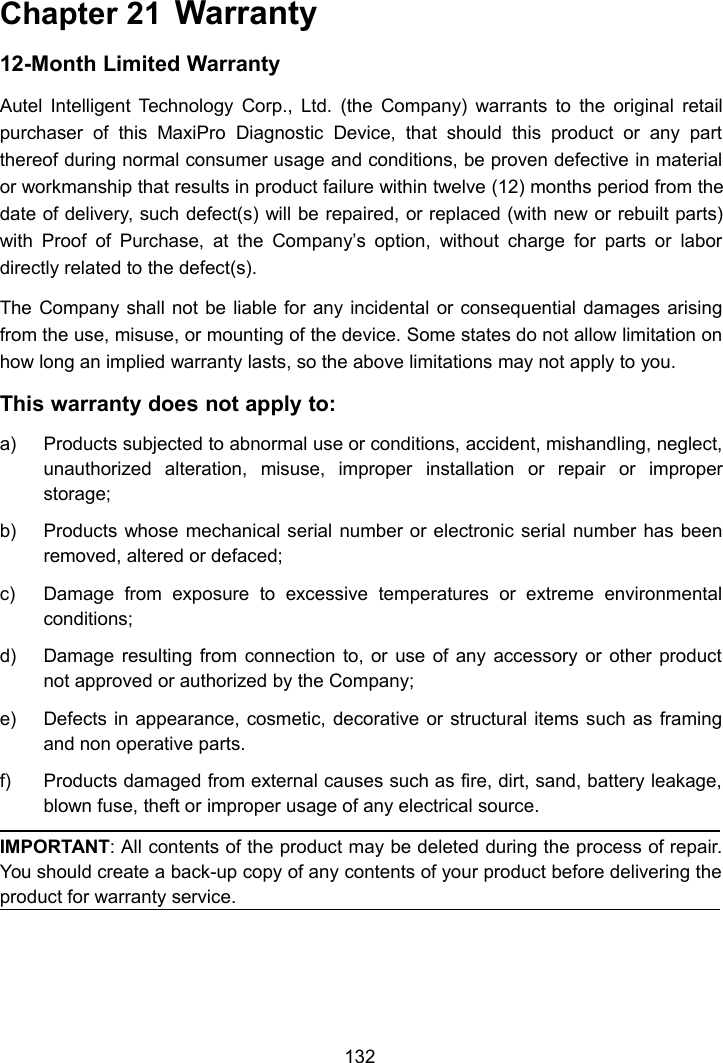 132Chapter 21 Warranty12-Month Limited WarrantyAutel Intelligent Technology Corp., Ltd. (the Company) warrants to the original retailpurchaser of this MaxiPro Diagnostic Device, that should this product or any partthereof during normal consumer usage and conditions, be proven defective in materialor workmanship that results in product failure within twelve (12) months period from thedate of delivery, such defect(s) will be repaired, or replaced (with new or rebuilt parts)with Proof of Purchase, at the Company&rsquo;s option, without charge for parts or labordirectly related to the defect(s).The Company shall not be liable for any incidental or consequential damages arisingfrom the use, misuse, or mounting of the device. Some states do not allow limitation onhow long an implied warranty lasts, so the above limitations may not apply to you.This warranty does not apply to:a) Products subjected to abnormal use or conditions, accident, mishandling, neglect,unauthorized alteration, misuse, improper installation or repair or improperstorage;b) Products whose mechanical serial number or electronic serial number has beenremoved, altered or defaced;c) Damage from exposure to excessive temperatures or extreme environmentalconditions;d) Damage resulting from connection to, or use of any accessory or other productnot approved or authorized by the Company;e) Defects in appearance, cosmetic, decorative or structural items such as framingand non operative parts.f) Products damaged from external causes such as fire, dirt, sand, battery leakage,blown fuse, theft or improper usage of any electrical source.IMPORTANT: All contents of the product may be deleted during the process of repair.You should create a back-up copy of any contents of your product before delivering theproduct for warranty service.