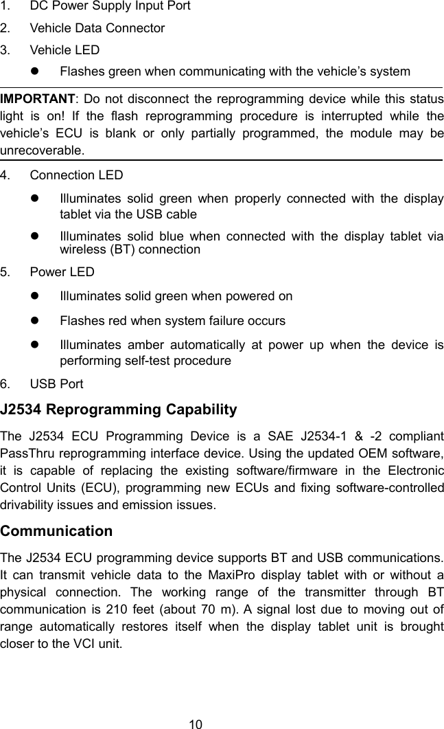 101. DC Power Supply Input Port2. Vehicle Data Connector3. Vehicle LEDFlashes green when communicating with the vehicle&rsquo;s systemIMPORTANT: Do not disconnect the reprogramming device while this statuslight is on! If the flash reprogramming procedure is interrupted while thevehicle&rsquo;s ECU is blank or only partially programmed, the module may beunrecoverable.4. Connection LEDIlluminates solid green when properly connected with the displaytablet via the USB cableIlluminates solid blue when connected with the display tablet viawireless (BT) connection5. Power LEDIlluminates solid green when powered onFlashes red when system failure occursIlluminates amber automatically at power up when the device isperforming self-test procedure6. USB PortJ2534 Reprogramming CapabilityThe J2534 ECU Programming Device is a SAE J2534-1 &amp; -2 compliantPassThru reprogramming interface device. Using the updated OEM software,it is capable of replacing the existing software/firmware in the ElectronicControl Units (ECU), programming new ECUs and fixing software-controlleddrivability issues and emission issues.CommunicationThe J2534 ECU programming device supports BT and USB communications.It can transmit vehicle data to the MaxiPro display tablet with or without aphysical connection. The working range of the transmitter through BTcommunication is 210 feet (about 70 m). A signal lost due to moving out ofrange automatically restores itself when the display tablet unit is broughtcloser to the VCI unit.