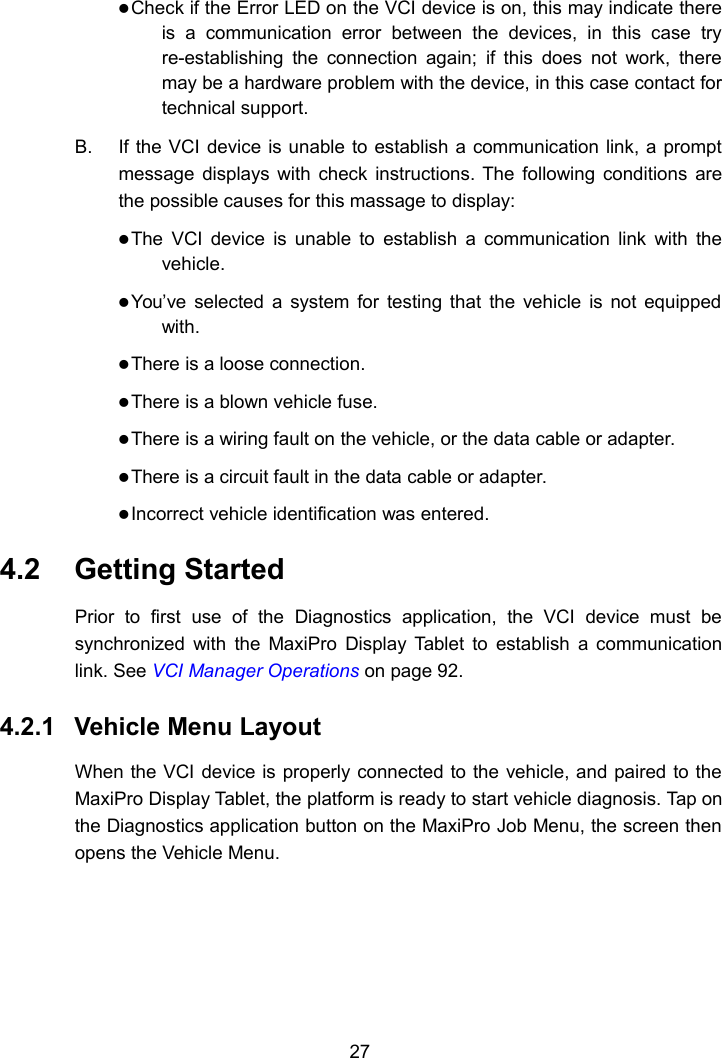 27Check if the Error LED on the VCI device is on, this may indicate thereis a communication error between the devices, in this case tryre-establishing the connection again; if this does not work, theremay be a hardware problem with the device, in this case contact fortechnical support.B. If the VCI device is unable to establish a communication link, a promptmessage displays with check instructions. The following conditions arethe possible causes for this massage to display:The VCI device is unable to establish a communication link with thevehicle.You&rsquo;ve selected a system for testing that the vehicle is not equippedwith.There is a loose connection.There is a blown vehicle fuse.There is a wiring fault on the vehicle, or the data cable or adapter.There is a circuit fault in the data cable or adapter.Incorrect vehicle identification was entered.4.2 Getting StartedPrior to first use of the Diagnostics application, the VCI device must besynchronized with the MaxiPro Display Tablet to establish a communicationlink. See VCI Manager Operations on page 92.4.2.1 Vehicle Menu LayoutWhen the VCI device is properly connected to the vehicle, and paired to theMaxiPro Display Tablet, the platform is ready to start vehicle diagnosis. Tap onthe Diagnostics application button on the MaxiPro Job Menu, the screen thenopens the Vehicle Menu.