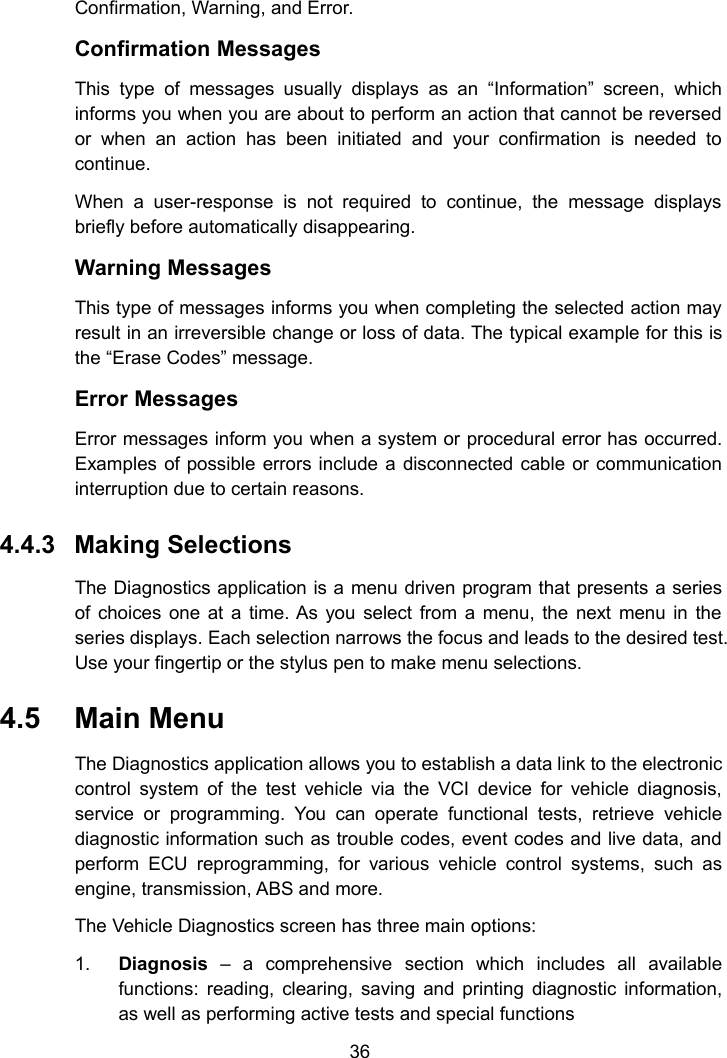 36Confirmation, Warning, and Error.Confirmation MessagesThis type of messages usually displays as an &ldquo;Information&rdquo; screen, whichinforms you when you are about to perform an action that cannot be reversedor when an action has been initiated and your confirmation is needed tocontinue.When a user-response is not required to continue, the message displaysbriefly before automatically disappearing.Warning MessagesThis type of messages informs you when completing the selected action mayresult in an irreversible change or loss of data. The typical example for this isthe &ldquo;Erase Codes&rdquo; message.Error MessagesError messages inform you when a system or procedural error has occurred.Examples of possible errors include a disconnected cable or communicationinterruption due to certain reasons.4.4.3 Making SelectionsThe Diagnostics application is a menu driven program that presents a seriesof choices one at a time. As you select from a menu, the next menu in theseries displays. Each selection narrows the focus and leads to the desired test.Use your fingertip or the stylus pen to make menu selections.4.5 Main MenuThe Diagnostics application allows you to establish a data link to the electroniccontrol system of the test vehicle via the VCI device for vehicle diagnosis,service or programming. You can operate functional tests, retrieve vehiclediagnostic information such as trouble codes, event codes and live data, andperform ECU reprogramming, for various vehicle control systems, such asengine, transmission, ABS and more.The Vehicle Diagnostics screen has three main options:1. Diagnosis &ndash; a comprehensive section which includes all availablefunctions: reading, clearing, saving and printing diagnostic information,as well as performing active tests and special functions