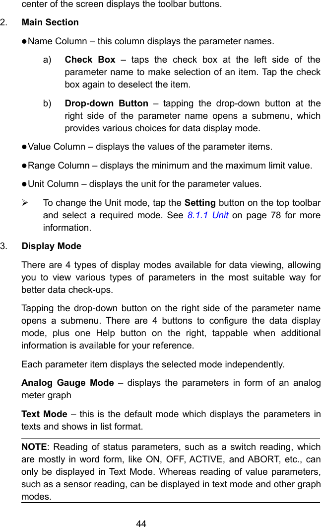 44center of the screen displays the toolbar buttons.2. Main SectionName Column &ndash; this column displays the parameter names.a) Check Box &ndash; taps the check box at the left side of theparameter name to make selection of an item. Tap the checkbox again to deselect the item.b) Drop-down Button &ndash; tapping the drop-down button at theright side of the parameter name opens a submenu, whichprovides various choices for data display mode.Value Column &ndash; displays the values of the parameter items.Range Column &ndash; displays the minimum and the maximum limit value.Unit Column &ndash; displays the unit for the parameter values.To change the Unit mode, tap the Setting button on the top toolbarand select a required mode. See 8.1.1 Unit on page 78 for moreinformation.3. Display ModeThere are 4 types of display modes available for data viewing, allowingyou to view various types of parameters in the most suitable way forbetter data check-ups.Tapping the drop-down button on the right side of the parameter nameopens a submenu. There are 4 buttons to configure the data displaymode, plus one Help button on the right, tappable when additionalinformation is available for your reference.Each parameter item displays the selected mode independently.Analog Gauge Mode &ndash; displays the parameters in form of an analogmeter graphText Mode &ndash; this is the default mode which displays the parameters intexts and shows in list format.NOTE: Reading of status parameters, such as a switch reading, whichare mostly in word form, like ON, OFF, ACTIVE, and ABORT, etc., canonly be displayed in Text Mode. Whereas reading of value parameters,such as a sensor reading, can be displayed in text mode and other graphmodes.