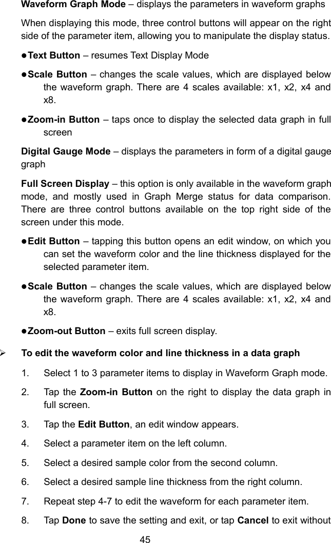 45Waveform Graph Mode &ndash; displays the parameters in waveform graphsWhen displaying this mode, three control buttons will appear on the rightside of the parameter item, allowing you to manipulate the display status.Text Button &ndash; resumes Text Display ModeScale Button &ndash; changes the scale values, which are displayed belowthe waveform graph. There are 4 scales available: x1, x2, x4 andx8.Zoom-in Button &ndash; taps once to display the selected data graph in fullscreenDigital Gauge Mode &ndash; displays the parameters in form of a digital gaugegraphFull Screen Display &ndash; this option is only available in the waveform graphmode, and mostly used in Graph Merge status for data comparison.There are three control buttons available on the top right side of thescreen under this mode.Edit Button &ndash; tapping this button opens an edit window, on which youcan set the waveform color and the line thickness displayed for theselected parameter item.Scale Button &ndash; changes the scale values, which are displayed belowthe waveform graph. There are 4 scales available: x1, x2, x4 andx8.Zoom-out Button &ndash; exits full screen display.To edit the waveform color and line thickness in a data graph1. Select 1 to 3 parameter items to display in Waveform Graph mode.2. Tap the Zoom-in Button on the right to display the data graph infull screen.3. Tap the Edit Button, an edit window appears.4. Select a parameter item on the left column.5. Select a desired sample color from the second column.6. Select a desired sample line thickness from the right column.7. Repeat step 4-7 to edit the waveform for each parameter item.8. Tap Done to save the setting and exit, or tap Cancel to exit without