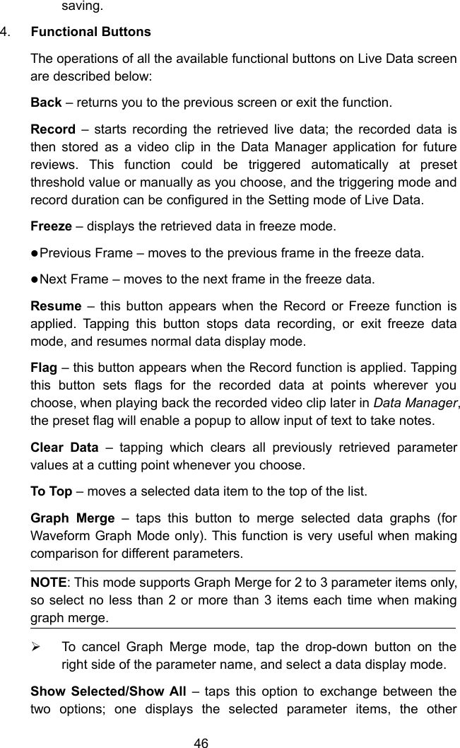 46saving.4. Functional ButtonsThe operations of all the available functional buttons on Live Data screenare described below:Back &ndash; returns you to the previous screen or exit the function.Record &ndash; starts recording the retrieved live data; the recorded data isthen stored as a video clip in the Data Manager application for futurereviews. This function could be triggered automatically at presetthreshold value or manually as you choose, and the triggering mode andrecord duration can be configured in the Setting mode of Live Data.Freeze &ndash; displays the retrieved data in freeze mode.Previous Frame &ndash; moves to the previous frame in the freeze data.Next Frame &ndash; moves to the next frame in the freeze data.Resume &ndash; this button appears when the Record or Freeze function isapplied. Tapping this button stops data recording, or exit freeze datamode, and resumes normal data display mode.Flag &ndash; this button appears when the Record function is applied. Tappingthis button sets flags for the recorded data at points wherever youchoose, when playing back the recorded video clip later in Data Manager,the preset flag will enable a popup to allow input of text to take notes.Clear Data &ndash; tapping which clears all previously retrieved parametervalues at a cutting point whenever you choose.To Top &ndash; moves a selected data item to the top of the list.Graph Merge &ndash; taps this button to merge selected data graphs (forWaveform Graph Mode only). This function is very useful when makingcomparison for different parameters.NOTE: This mode supports Graph Merge for 2 to 3 parameter items only,so select no less than 2 or more than 3 items each time when makinggraph merge.To cancel Graph Merge mode, tap the drop-down button on theright side of the parameter name, and select a data display mode.Show Selected/Show All &ndash; taps this option to exchange between thetwo options; one displays the selected parameter items, the other