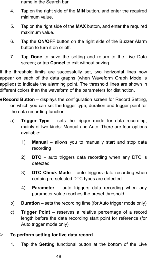 48name in the Search bar.4. Tap on the right side of the MIN button, and enter the requiredminimum value.5. Tap on the right side of the MAX button, and enter the requiredmaximum value.6. Tap the ON/OFF button on the right side of the Buzzer Alarmbutton to turn it on or off.7. Tap Done to save the setting and return to the Live Datascreen; or tap Cancel to exit without saving.If the threshold limits are successfully set, two horizontal lines nowappear on each of the data graphs (when Waveform Graph Mode isapplied) to indicate the alarming point. The threshold lines are shown indifferent colors than the waveform of the parameters for distinction.Record Button &ndash; displays the configuration screen for Record Setting,on which you can set the trigger type, duration and trigger point forthe data recording function.a) Trigger Type &ndash; sets the trigger mode for data recording,mainly of two kinds: Manual and Auto. There are four optionsavailable:1) Manual &ndash; allows you to manually start and stop datarecording2) DTC &ndash; auto triggers data recording when any DTC isdetected3) DTC Check Mode &ndash; auto triggers data recording whencertain pre-selected DTC types are detected4) Parameter &ndash; auto triggers data recording when anyparameter value reaches the preset thresholdb) Duration &ndash; sets the recording time (for Auto trigger mode only)c) Trigger Point &ndash; reserves a relative percentage of a recordlength before the data recording start point for reference (forAuto trigger mode only)To perform setting for live data record1. Tap the Setting functional button at the bottom of the Live