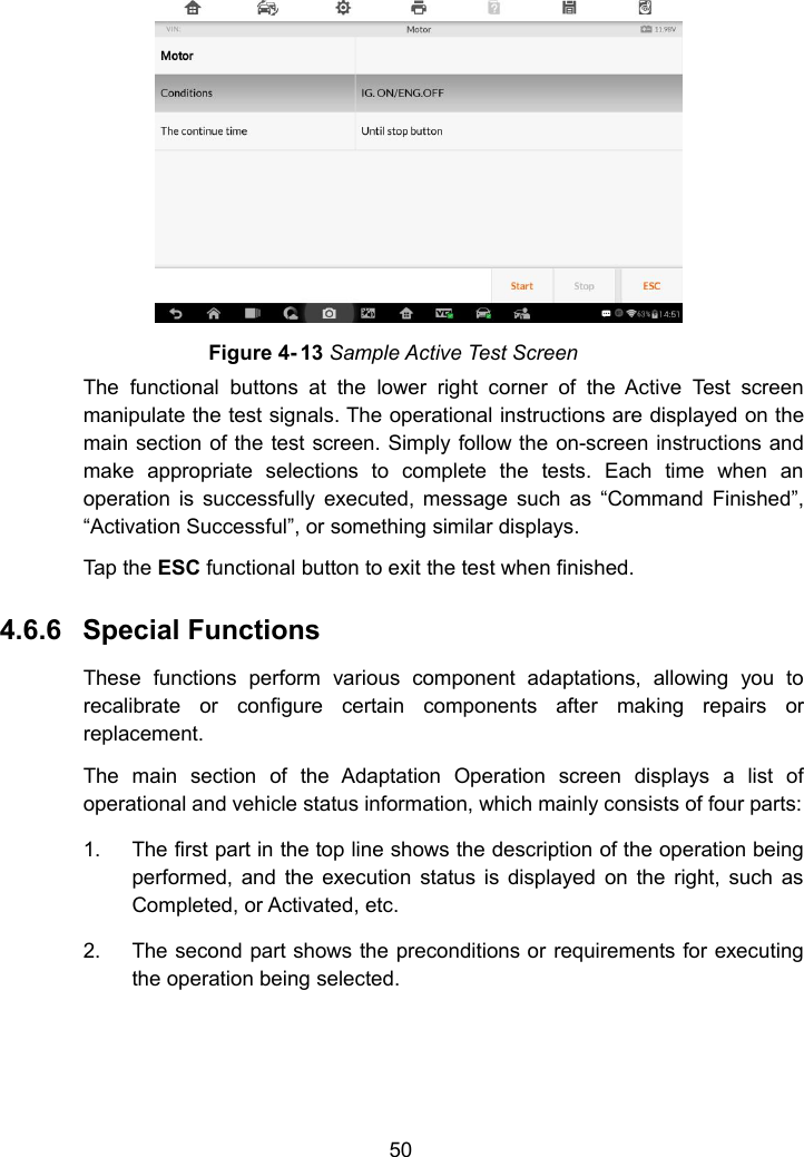 50Figure 4- 13 Sample Active Test ScreenThe functional buttons at the lower right corner of the Active Test screenmanipulate the test signals. The operational instructions are displayed on themain section of the test screen. Simply follow the on-screen instructions andmake appropriate selections to complete the tests. Each time when anoperation is successfully executed, message such as &ldquo;Command Finished&rdquo;,&ldquo;Activation Successful&rdquo;, or something similar displays.Tap the ESC functional button to exit the test when finished.4.6.6 Special FunctionsThese functions perform various component adaptations, allowing you torecalibrate or configure certain components after making repairs orreplacement.The main section of the Adaptation Operation screen displays a list ofoperational and vehicle status information, which mainly consists of four parts:1. The first part in the top line shows the description of the operation beingperformed, and the execution status is displayed on the right, such asCompleted, or Activated, etc.2. The second part shows the preconditions or requirements for executingthe operation being selected.