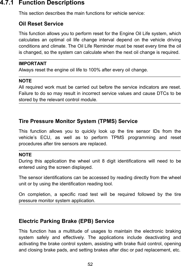524.7.1 Function DescriptionsThis section describes the main functions for vehicle service:Oil Reset ServiceThis function allows you to perform reset for the Engine Oil Life system, whichcalculates an optimal oil life change interval depend on the vehicle drivingconditions and climate. The Oil Life Reminder must be reset every time the oilis changed, so the system can calculate when the next oil change is required.IMPORTANTAlways reset the engine oil life to 100% after every oil change.NOTEAll required work must be carried out before the service indicators are reset.Failure to do so may result in incorrect service values and cause DTCs to bestored by the relevant control module.Tire Pressure Monitor System (TPMS) ServiceThis function allows you to quickly look up the tire sensor IDs from thevehicle&rsquo;s ECU, as well as to perform TPMS programming and resetprocedures after tire sensors are replaced.NOTEDuring this application the wheel unit 8 digit identifications will need to beentered using the screen displayed.The sensor identifications can be accessed by reading directly from the wheelunit or by using the identification reading tool.On completion, a specific road test will be required followed by the tirepressure monitor system application.Electric Parking Brake (EPB) ServiceThis function has a multitude of usages to maintain the electronic brakingsystem safely and effectively. The applications include deactivating andactivating the brake control system, assisting with brake fluid control, openingand closing brake pads, and setting brakes after disc or pad replacement, etc.