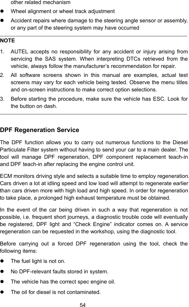 54other related mechanismWheel alignment or wheel track adjustmentAccident repairs where damage to the steering angle sensor or assembly,or any part of the steering system may have occurredNOTE1. AUTEL accepts no responsibility for any accident or injury arising fromservicing the SAS system. When interpreting DTCs retrieved from thevehicle, always follow the manufacturer&rsquo;s recommendation for repair.2. All software screens shown in this manual are examples, actual testscreens may vary for each vehicle being tested. Observe the menu titlesand on-screen instructions to make correct option selections.3. Before starting the procedure, make sure the vehicle has ESC. Look forthe button on dash.DPF Regeneration ServiceThe DPF function allows you to carry out numerous functions to the DieselParticulate Filter system without having to send your car to a main dealer. Thetool will manage DPF regeneration, DPF component replacement teach-inand DPF teach-in after replacing the engine control unit.ECM monitors driving style and selects a suitable time to employ regeneration.Cars driven a lot at idling speed and low load will attempt to regenerate earlierthan cars driven more with high load and high speed. In order for regenerationto take place, a prolonged high exhaust temperature must be obtained.In the event of the car being driven in such a way that regeneration is notpossible, i.e. frequent short journeys, a diagnostic trouble code will eventuallybe registered, DPF light and &ldquo;Check Engine&rdquo; indicator comes on. A serviceregeneration can be requested in the workshop, using the diagnostic tool.Before carrying out a forced DPF regeneration using the tool, check thefollowing items:The fuel light is not on.No DPF-relevant faults stored in system.The vehicle has the correct spec engine oil.The oil for diesel is not contaminated.