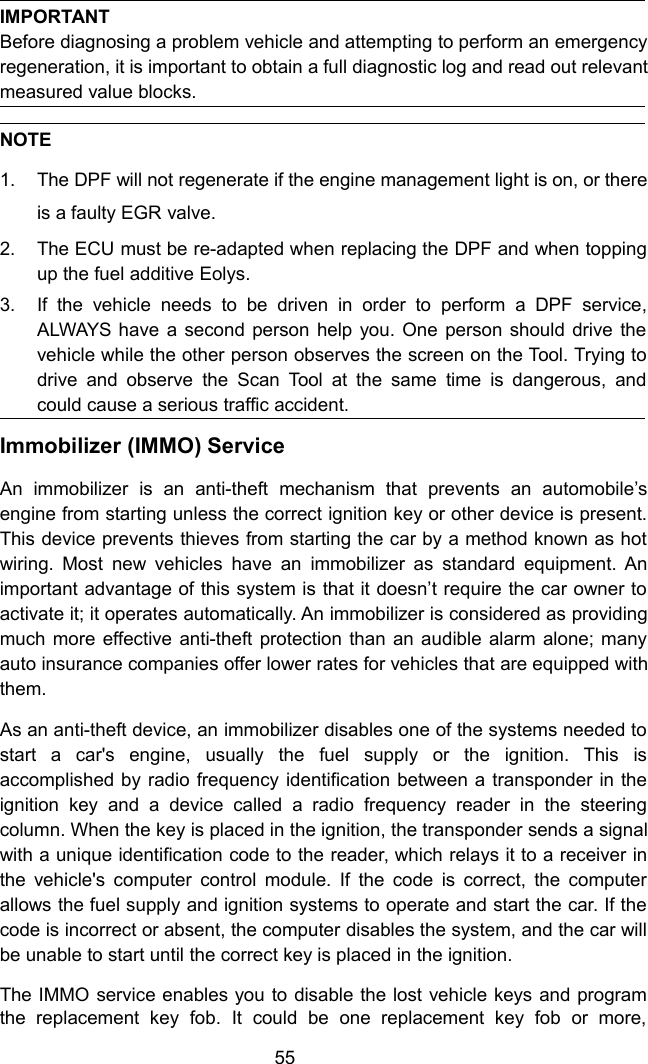 55IMPORTANTBefore diagnosing a problem vehicle and attempting to perform an emergencyregeneration, it is important to obtain a full diagnostic log and read out relevantmeasured value blocks.NOTE1. The DPF will not regenerate if the engine management light is on, or thereis a faulty EGR valve.2. The ECU must be re-adapted when replacing the DPF and when toppingup the fuel additive Eolys.3. If the vehicle needs to be driven in order to perform a DPF service,ALWAYS have a second person help you. One person should drive thevehicle while the other person observes the screen on the Tool. Trying todrive and observe the Scan Tool at the same time is dangerous, andcould cause a serious traffic accident.Immobilizer (IMMO) ServiceAn immobilizer is an anti-theft mechanism that prevents an automobile&rsquo;sengine from starting unless the correct ignition key or other device is present.This device prevents thieves from starting the car by a method known as hotwiring. Most new vehicles have an immobilizer as standard equipment. Animportant advantage of this system is that it doesn&rsquo;t require the car owner toactivate it; it operates automatically. An immobilizer is considered as providingmuch more effective anti-theft protection than an audible alarm alone; manyauto insurance companies offer lower rates for vehicles that are equipped withthem.As an anti-theft device, an immobilizer disables one of the systems needed tostart a car's engine, usually the fuel supply or the ignition. This isaccomplished by radio frequency identification between a transponder in theignition key and a device called a radio frequency reader in the steeringcolumn. When the key is placed in the ignition, the transponder sends a signalwith a unique identification code to the reader, which relays it to a receiver inthe vehicle's computer control module. If the code is correct, the computerallows the fuel supply and ignition systems to operate and start the car. If thecode is incorrect or absent, the computer disables the system, and the car willbe unable to start until the correct key is placed in the ignition.The IMMO service enables you to disable the lost vehicle keys and programthe replacement key fob. It could be one replacement key fob or more,