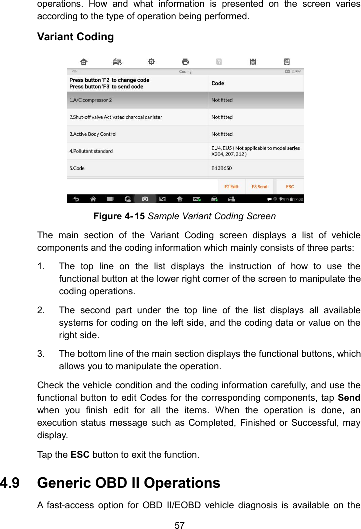 57operations. How and what information is presented on the screen variesaccording to the type of operation being performed.Variant CodingFigure 4- 15 Sample Variant Coding ScreenThe main section of the Variant Coding screen displays a list of vehiclecomponents and the coding information which mainly consists of three parts:1. The top line on the list displays the instruction of how to use thefunctional button at the lower right corner of the screen to manipulate thecoding operations.2. The second part under the top line of the list displays all availablesystems for coding on the left side, and the coding data or value on theright side.3. The bottom line of the main section displays the functional buttons, whichallows you to manipulate the operation.Check the vehicle condition and the coding information carefully, and use thefunctional button to edit Codes for the corresponding components, tap Sendwhen you finish edit for all the items. When the operation is done, anexecution status message such as Completed, Finished or Successful, maydisplay.Tap the ESC button to exit the function.4.9 Generic OBD II OperationsA fast-access option for OBD II/EOBD vehicle diagnosis is available on the