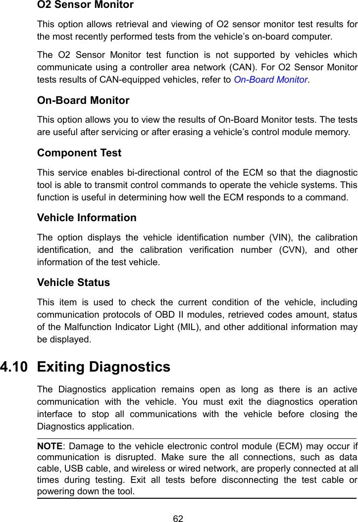 62O2 Sensor MonitorThis option allows retrieval and viewing of O2 sensor monitor test results forthe most recently performed tests from the vehicle&rsquo;s on-board computer.The O2 Sensor Monitor test function is not supported by vehicles whichcommunicate using a controller area network (CAN). For O2 Sensor Monitortests results of CAN-equipped vehicles, refer to On-Board Monitor.On-Board MonitorThis option allows you to view the results of On-Board Monitor tests. The testsare useful after servicing or after erasing a vehicle&rsquo;s control module memory.Component TestThis service enables bi-directional control of the ECM so that the diagnostictool is able to transmit control commands to operate the vehicle systems. Thisfunction is useful in determining how well the ECM responds to a command.Vehicle InformationThe option displays the vehicle identification number (VIN), the calibrationidentification, and the calibration verification number (CVN), and otherinformation of the test vehicle.Vehicle StatusThis item is used to check the current condition of the vehicle, includingcommunication protocols of OBD II modules, retrieved codes amount, statusof the Malfunction Indicator Light (MIL), and other additional information maybe displayed.4.10 Exiting DiagnosticsThe Diagnostics application remains open as long as there is an activecommunication with the vehicle. You must exit the diagnostics operationinterface to stop all communications with the vehicle before closing theDiagnostics application.NOTE: Damage to the vehicle electronic control module (ECM) may occur ifcommunication is disrupted. Make sure the all connections, such as datacable, USB cable, and wireless or wired network, are properly connected at alltimes during testing. Exit all tests before disconnecting the test cable orpowering down the tool.