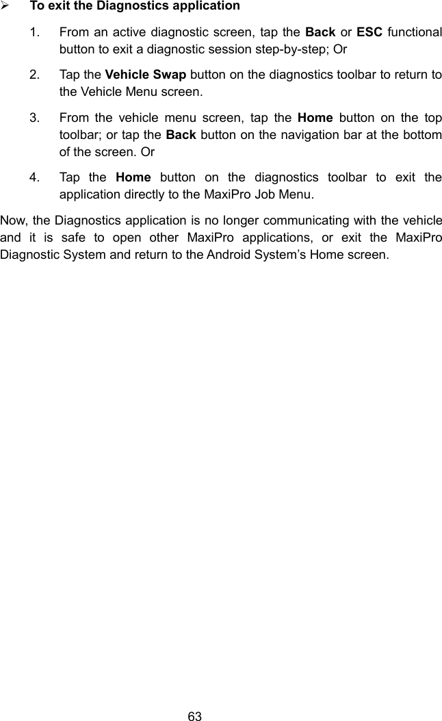 63To exit the Diagnostics application1. From an active diagnostic screen, tap the Back or ESC functionalbutton to exit a diagnostic session step-by-step; Or2. Tap the Vehicle Swap button on the diagnostics toolbar to return tothe Vehicle Menu screen.3. From the vehicle menu screen, tap the Home button on the toptoolbar; or tap the Back button on the navigation bar at the bottomof the screen. Or4. Tap the Home button on the diagnostics toolbar to exit theapplication directly to the MaxiPro Job Menu.Now, the Diagnostics application is no longer communicating with the vehicleand it is safe to open other MaxiPro applications, or exit the MaxiProDiagnostic System and return to the Android System&rsquo;s Home screen.
