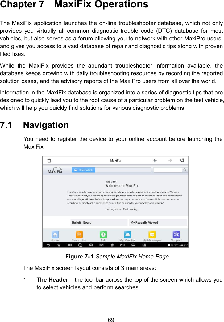 69Chapter 7 MaxiFix OperationsThe MaxiFix application launches the on-line troubleshooter database, which not onlyprovides you virtually all common diagnostic trouble code (DTC) database for mostvehicles, but also serves as a forum allowing you to network with other MaxiPro users,and gives you access to a vast database of repair and diagnostic tips along with provenfiled fixes.While the MaxiFix provides the abundant troubleshooter information available, thedatabase keeps growing with daily troubleshooting resources by recording the reportedsolution cases, and the advisory reports of the MaxiPro users from all over the world.Information in the MaxiFix database is organized into a series of diagnostic tips that aredesigned to quickly lead you to the root cause of a particular problem on the test vehicle,which will help you quickly find solutions for various diagnostic problems.7.1 NavigationYou need to register the device to your online account before launching theMaxiFix.Figure 7- 1 Sample MaxiFix Home PageThe MaxiFix screen layout consists of 3 main areas:1. The Header &ndash; the tool bar across the top of the screen which allows youto select vehicles and perform searches.