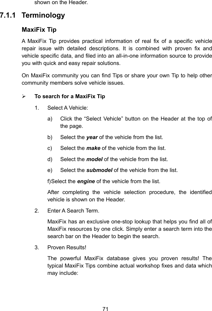 71shown on the Header.7.1.1 TerminologyMaxiFix TipA MaxiFix Tip provides practical information of real fix of a specific vehiclerepair issue with detailed descriptions. It is combined with proven fix andvehicle specific data, and filed into an all-in-one information source to provideyou with quick and easy repair solutions.On MaxiFix community you can find Tips or share your own Tip to help othercommunity members solve vehicle issues.To search for a MaxiFix Tip1. Select A Vehicle:a) Click the &ldquo;Select Vehicle&rdquo; button on the Header at the top ofthe page.b) Select the year of the vehicle from the list.c) Select the make of the vehicle from the list.d) Select the model of the vehicle from the list.e) Select the submodel of the vehicle from the list.f)Select the engine of the vehicle from the list.After completing the vehicle selection procedure, the identifiedvehicle is shown on the Header.2. Enter A Search Term.MaxiFix has an exclusive one-stop lookup that helps you find all ofMaxiFix resources by one click. Simply enter a search term into thesearch bar on the Header to begin the search.3. Proven Results!The powerful MaxiFix database gives you proven results! Thetypical MaxiFix Tips combine actual workshop fixes and data whichmay include: