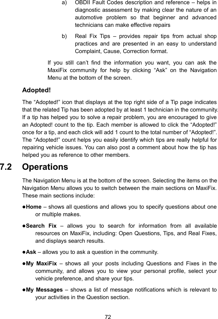72a) OBDII Fault Codes description and reference &ndash; helps indiagnostic assessment by making clear the nature of anautomotive problem so that beginner and advancedtechnicians can make effective repairsb) Real Fix Tips &ndash; provides repair tips from actual shoppractices and are presented in an easy to understandComplaint, Cause, Correction format.If you still can&rsquo;t find the information you want, you can ask theMaxiFix community for help by clicking &ldquo;Ask&rdquo; on the NavigationMenu at the bottom of the screen.Adopted!The &ldquo;Adopted!&rdquo; icon that displays at the top right side of a Tip page indicatesthat the related Tip has been adopted by at least 1 technician in the community.If a tip has helped you to solve a repair problem, you are encouraged to givean Adopted! count to the tip. Each member is allowed to click the &ldquo;Adopted!&rdquo;once for a tip, and each click will add 1 count to the total number of &ldquo;Adopted!&rdquo;.The &ldquo;Adopted!&rdquo; count helps you easily identify which tips are really helpful forrepairing vehicle issues. You can also post a comment about how the tip hashelped you as reference to other members.7.2 OperationsThe Navigation Menu is at the bottom of the screen. Selecting the items on theNavigation Menu allows you to switch between the main sections on MaxiFix.These main sections include:Home &ndash; shows all questions and allows you to specify questions about oneor multiple makes.Search Fix &ndash; allows you to search for information from all availableresources on MaxiFix, including: Open Questions, Tips, and Real Fixes,and displays search results.Ask &ndash; allows you to ask a question in the community.My MaxiFix &ndash; shows all your posts including Questions and Fixes in thecommunity, and allows you to view your personal profile, select yourvehicle preference, and share your tips.My Messages &ndash; shows a list of message notifications which is relevant toyour activities in the Question section.