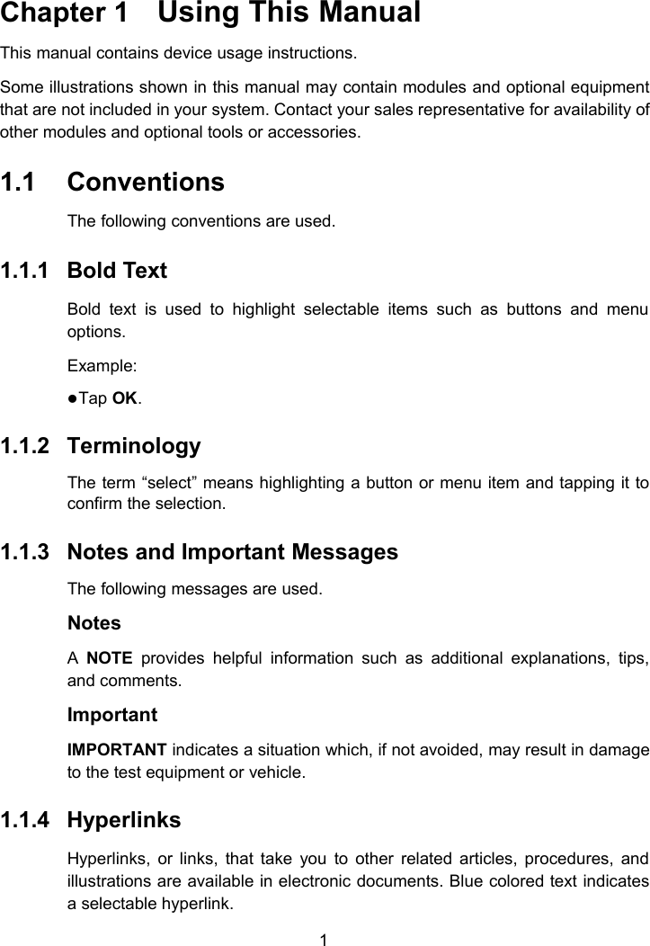 1Chapter 1 Using This ManualThis manual contains device usage instructions.Some illustrations shown in this manual may contain modules and optional equipmentthat are not included in your system. Contact your sales representative for availability ofother modules and optional tools or accessories.1.1 ConventionsThe following conventions are used.1.1.1 Bold TextBold text is used to highlight selectable items such as buttons and menuoptions.Example:Tap OK.1.1.2 TerminologyThe term &ldquo;select&rdquo; means highlighting a button or menu item and tapping it toconfirm the selection.1.1.3 Notes and Important MessagesThe following messages are used.NotesANOTE provides helpful information such as additional explanations, tips,and comments.ImportantIMPORTANT indicates a situation which, if not avoided, may result in damageto the test equipment or vehicle.1.1.4 HyperlinksHyperlinks, or links, that take you to other related articles, procedures, andillustrations are available in electronic documents. Blue colored text indicatesa selectable hyperlink.