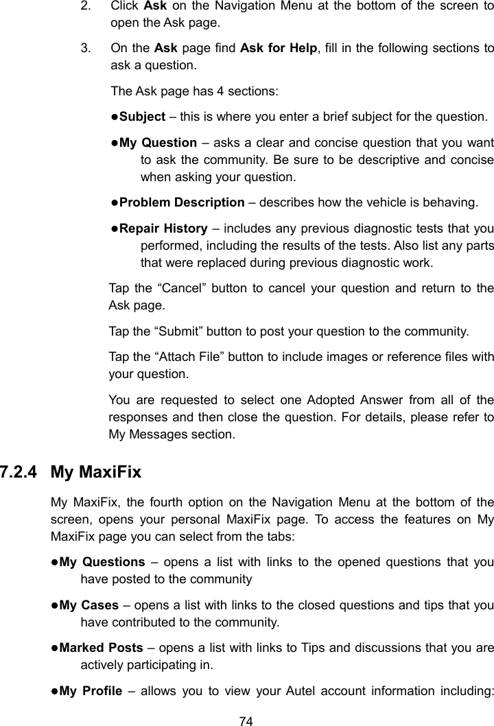 742. Click Ask on the Navigation Menu at the bottom of the screen toopen the Ask page.3. On the Ask page find Ask for Help, fill in the following sections toask a question.The Ask page has 4 sections:Subject &ndash; this is where you enter a brief subject for the question.My Question &ndash; asks a clear and concise question that you wantto ask the community. Be sure to be descriptive and concisewhen asking your question.Problem Description &ndash; describes how the vehicle is behaving.Repair History &ndash; includes any previous diagnostic tests that youperformed, including the results of the tests. Also list any partsthat were replaced during previous diagnostic work.Tap the &ldquo;Cancel&rdquo; button to cancel your question and return to theAsk page.Tap the &ldquo;Submit&rdquo; button to post your question to the community.Tap the &ldquo;Attach File&rdquo; button to include images or reference files withyour question.You are requested to select one Adopted Answer from all of theresponses and then close the question. For details, please refer toMy Messages section.7.2.4 My MaxiFixMy MaxiFix, the fourth option on the Navigation Menu at the bottom of thescreen, opens your personal MaxiFix page. To access the features on MyMaxiFix page you can select from the tabs:My Questions &ndash; opens a list with links to the opened questions that youhave posted to the communityMy Cases &ndash; opens a list with links to the closed questions and tips that youhave contributed to the community.Marked Posts &ndash; opens a list with links to Tips and discussions that you areactively participating in.My Profile &ndash; allows you to view your Autel account information including: