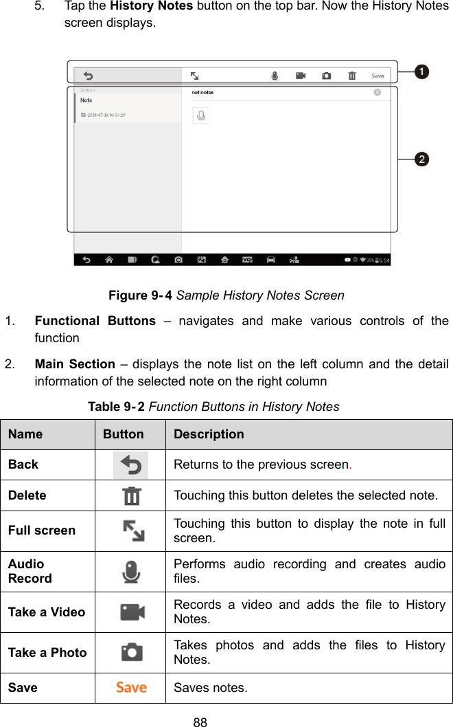 885. Tap the History Notes button on the top bar. Now the History Notesscreen displays.Figure 9- 4 Sample History Notes Screen1. Functional Buttons &ndash; navigates and make various controls of thefunction2. Main Section &ndash; displays the note list on the left column and the detailinformation of the selected note on the right columnTable 9- 2 Function Buttons in History NotesNameButtonDescriptionBackReturns to the previous screen.DeleteTouching this button deletes the selected note.Full screenTouching this button to display the note in fullscreen.AudioRecordPerforms audio recording and creates audiofiles.Take a VideoRecords a video and adds the file to HistoryNotes.Take a PhotoTakes photos and adds the files to HistoryNotes.SaveSaves notes.