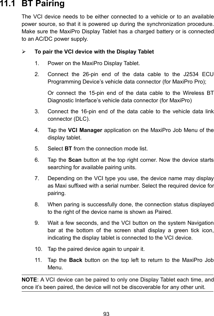 9311.1 BT PairingThe VCI device needs to be either connected to a vehicle or to an availablepower source, so that it is powered up during the synchronization procedure.Make sure the MaxiPro Display Tablet has a charged battery or is connectedto an AC/DC power supply.To pair the VCI device with the Display Tablet1. Power on the MaxiPro Display Tablet.2. Connect the 26-pin end of the data cable to the J2534 ECUProgramming Device&rsquo;s vehicle data connector (for MaxiPro Pro);Or connect the 15-pin end of the data cable to the Wireless BTDiagnostic Interface&rsquo;s vehicle data connector (for MaxiPro)3. Connect the 16-pin end of the data cable to the vehicle data linkconnector (DLC).4. Tap the VCI Manager application on the MaxiPro Job Menu of thedisplay tablet.5. Select BT from the connection mode list.6. Tap the Scan button at the top right corner. Now the device startssearching for available pairing units.7. Depending on the VCI type you use, the device name may displayas Maxi suffixed with a serial number. Select the required device forpairing.8. When paring is successfully done, the connection status displayedto the right of the device name is shown as Paired.9. Wait a few seconds, and the VCI button on the system Navigationbar at the bottom of the screen shall display a green tick icon,indicating the display tablet is connected to the VCI device.10. Tap the paired device again to unpair it.11. Tap the Back button on the top left to return to the MaxiPro JobMenu.NOTE: A VCI device can be paired to only one Display Tablet each time, andonce it&rsquo;s been paired, the device will not be discoverable for any other unit.