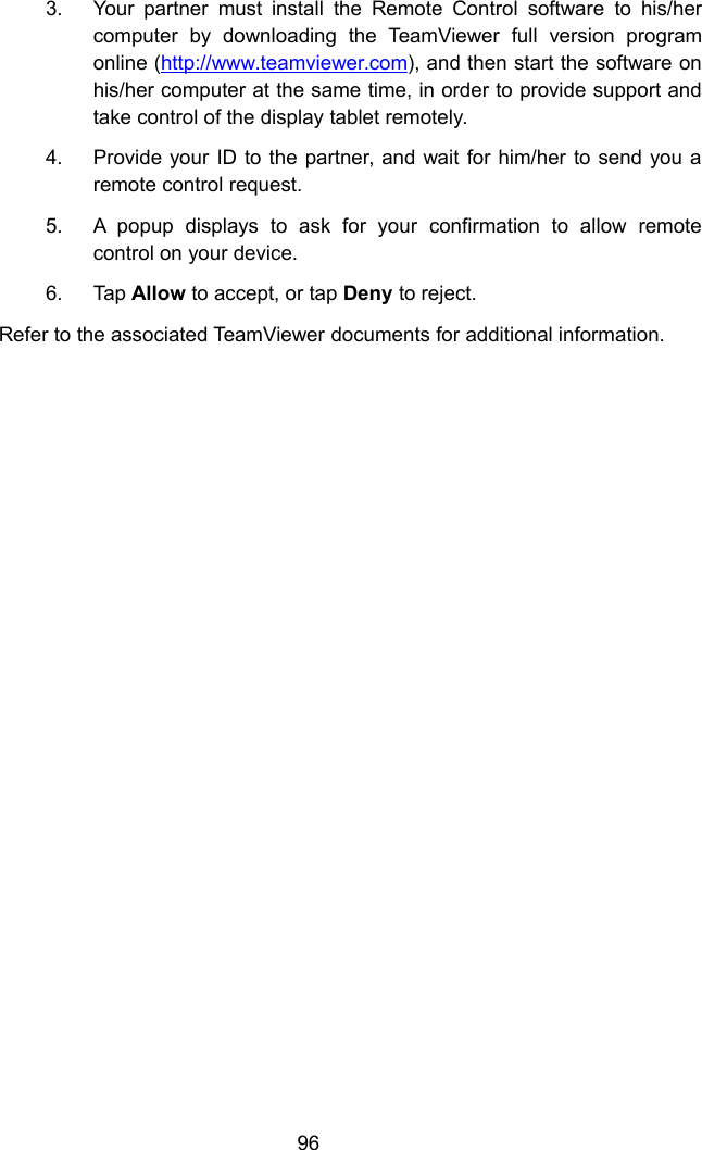 963. Your partner must install the Remote Control software to his/hercomputer by downloading the TeamViewer full version programonline (http://www.teamviewer.com), and then start the software onhis/her computer at the same time, in order to provide support andtake control of the display tablet remotely.4. Provide your ID to the partner, and wait for him/her to send you aremote control request.5. A popup displays to ask for your confirmation to allow remotecontrol on your device.6. Tap Allow to accept, or tap Deny to reject.Refer to the associated TeamViewer documents for additional information.