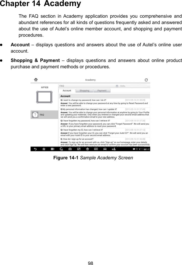 98Chapter 14 AcademyThe FAQ section in Academy application provides you comprehensive andabundant references for all kinds of questions frequently asked and answeredabout the use of Autel&rsquo;s online member account, and shopping and paymentprocedures.Account &ndash; displays questions and answers about the use of Autel&rsquo;s online useraccount.Shopping &amp; Payment &ndash; displays questions and answers about online productpurchase and payment methods or procedures.Figure 14-1 Sample Academy Screen