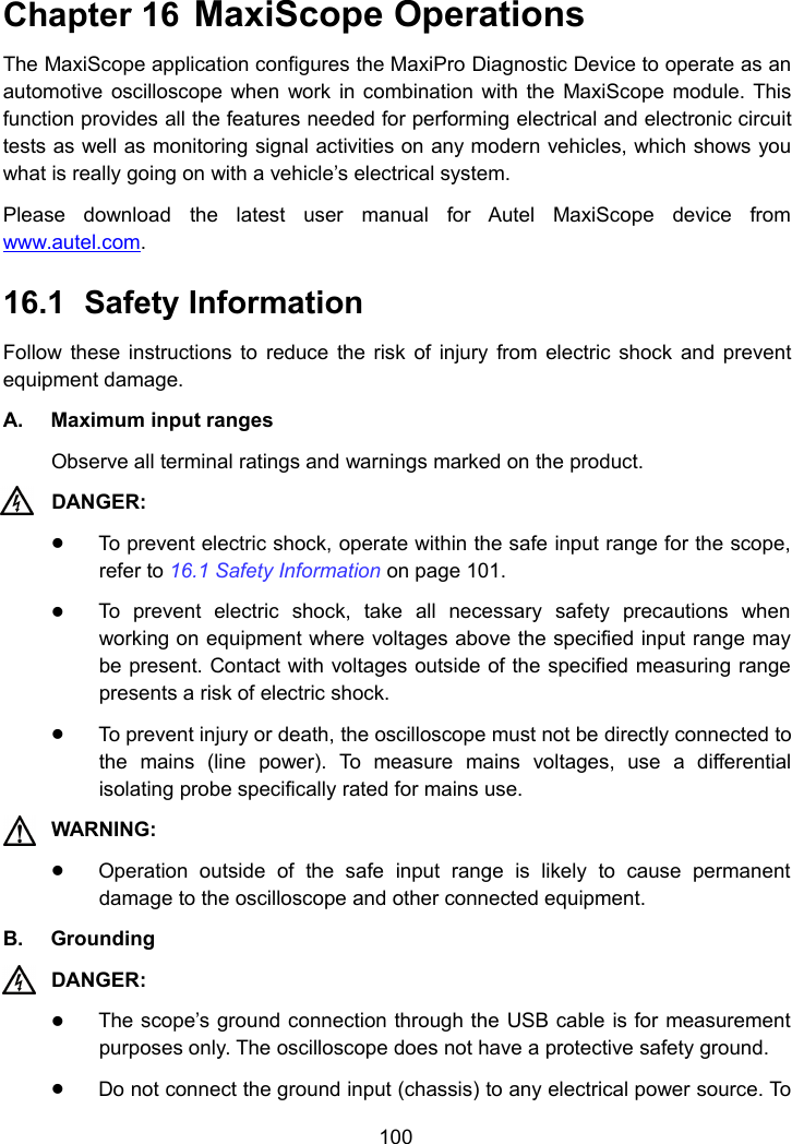 100Chapter 16 MaxiScope OperationsThe MaxiScope application configures the MaxiPro Diagnostic Device to operate as anautomotive oscilloscope when work in combination with the MaxiScope module. Thisfunction provides all the features needed for performing electrical and electronic circuittests as well as monitoring signal activities on any modern vehicles, which shows youwhat is really going on with a vehicle&rsquo;s electrical system.Please download the latest user manual for Autel MaxiScope device fromwww.autel.com.16.1 Safety InformationFollow these instructions to reduce the risk of injury from electric shock and preventequipment damage.A. Maximum input rangesObserve all terminal ratings and warnings marked on the product.DANGER:To prevent electric shock, operate within the safe input range for the scope,refer to 16.1 Safety Information on page 101.To prevent electric shock, take all necessary safety precautions whenworking on equipment where voltages above the specified input range maybe present. Contact with voltages outside of the specified measuring rangepresents a risk of electric shock.To prevent injury or death, the oscilloscope must not be directly connected tothe mains (line power). To measure mains voltages, use a differentialisolating probe specifically rated for mains use.WARNING:Operation outside of the safe input range is likely to cause permanentdamage to the oscilloscope and other connected equipment.B. GroundingDANGER:The scope&rsquo;s ground connection through the USB cable is for measurementpurposes only. The oscilloscope does not have a protective safety ground.Do not connect the ground input (chassis) to any electrical power source. To