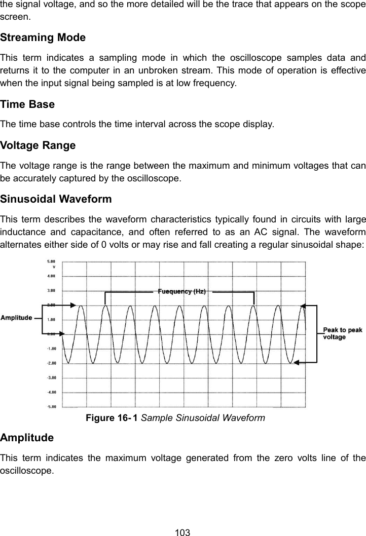 103the signal voltage, and so the more detailed will be the trace that appears on the scopescreen.Streaming ModeThis term indicates a sampling mode in which the oscilloscope samples data andreturns it to the computer in an unbroken stream. This mode of operation is effectivewhen the input signal being sampled is at low frequency.Time BaseThe time base controls the time interval across the scope display.Voltage RangeThe voltage range is the range between the maximum and minimum voltages that canbe accurately captured by the oscilloscope.Sinusoidal WaveformThis term describes the waveform characteristics typically found in circuits with largeinductance and capacitance, and often referred to as an AC signal. The waveformalternates either side of 0 volts or may rise and fall creating a regular sinusoidal shape:AmplitudeThis term indicates the maximum voltage generated from the zero volts line of theoscilloscope.Figure 16- 1 Sample Sinusoidal Waveform
