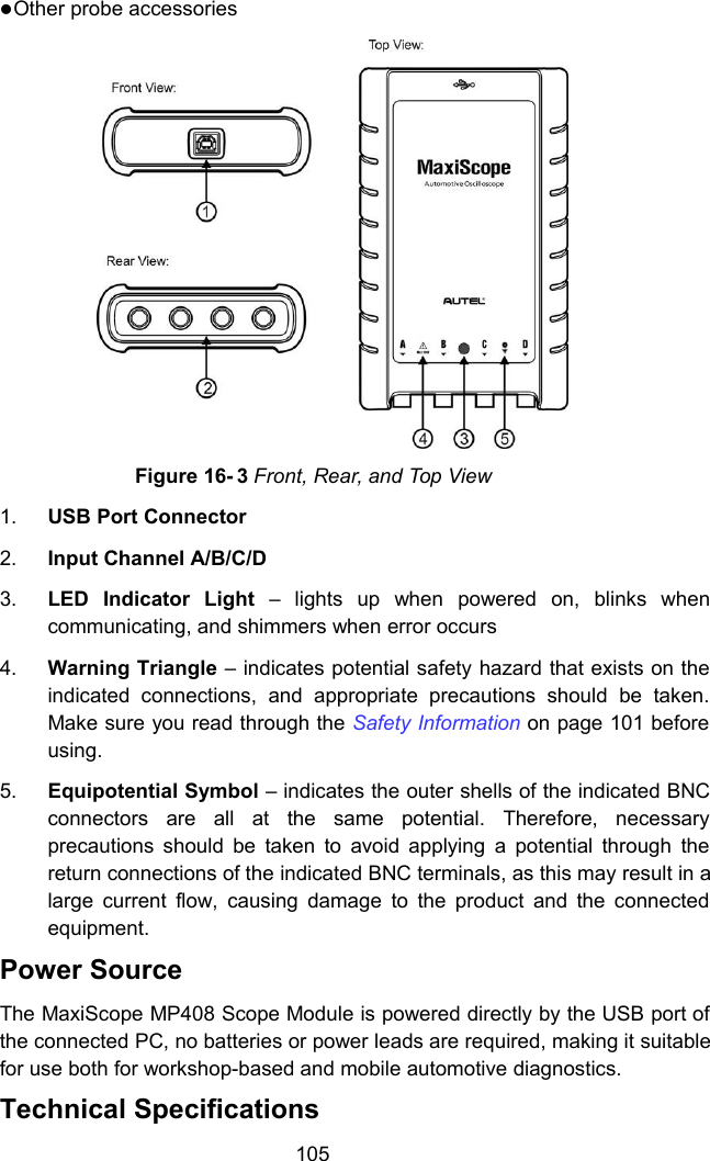 105Other probe accessoriesFigure 16- 3 Front, Rear, and Top View1. USB Port Connector2. Input Channel A/B/C/D3. LED Indicator Light &ndash; lights up when powered on, blinks whencommunicating, and shimmers when error occurs4. Warning Triangle &ndash; indicates potential safety hazard that exists on theindicated connections, and appropriate precautions should be taken.Make sure you read through the Safety Information on page 101 beforeusing.5. Equipotential Symbol &ndash; indicates the outer shells of the indicated BNCconnectors are all at the same potential. Therefore, necessaryprecautions should be taken to avoid applying a potential through thereturn connections of the indicated BNC terminals, as this may result in alarge current flow, causing damage to the product and the connectedequipment.Power SourceThe MaxiScope MP408 Scope Module is powered directly by the USB port ofthe connected PC, no batteries or power leads are required, making it suitablefor use both for workshop-based and mobile automotive diagnostics.Technical Specifications
