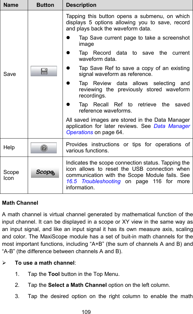 109NameButtonDescriptionSaveTapping this button opens a submenu, on whichdisplays 5 options allowing you to save, recordand plays back the waveform data.Tap Save current page to take a screenshotimageTap Record data to save the currentwaveform data.Tap Save Ref to save a copy of an existingsignal waveform as reference.Tap Review data allows selecting andreviewing the previously stored waveformrecordings.Tap Recall Ref to retrieve the savedreference waveforms.All saved images are stored in the Data Managerapplication for later reviews. See Data ManagerOperations on page 64.HelpProvides instructions or tips for operations ofvarious functions.ScopeIconIndicates the scope connection status. Tapping theicon allows to reset the USB connection whencommunication with the Scope Module fails. See16.5 Troubleshooting on page 116 for moreinformation.Math ChannelA math channel is virtual channel generated by mathematical function of theinput channel. It can be displayed in a scope or XY view in the same way asan input signal, and like an input signal it has its own measure axis, scalingand color. The MaxiScope module has a set of buit-in math channels for themost important functions, including &ldquo;A+B&rdquo; (the sum of channels A and B) and&ldquo;A-B&rdquo; (the difference between channels A and B).To use a math channel:1. Tap the Tool button in the Top Menu.2. Tap the Select a Math Channel option on the left column.3. Tap the desired option on the right column to enable the math