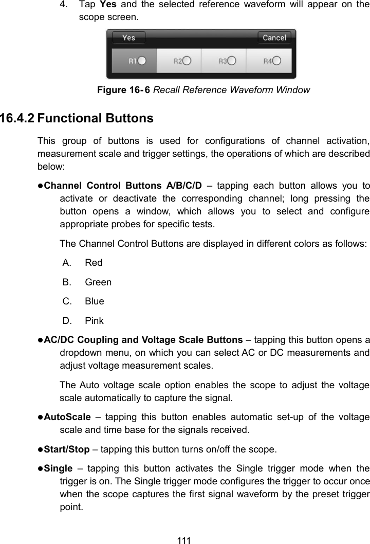 1114. Tap Yes and the selected reference waveform will appear on thescope screen.Figure 16- 6 Recall Reference Waveform Window16.4.2 Functional ButtonsThis group of buttons is used for configurations of channel activation,measurement scale and trigger settings, the operations of which are describedbelow:Channel Control Buttons A/B/C/D &ndash; tapping each button allows you toactivate or deactivate the corresponding channel; long pressing thebutton opens a window, which allows you to select and configureappropriate probes for specific tests.The Channel Control Buttons are displayed in different colors as follows:A. RedB. GreenC. BlueD. PinkAC/DC Coupling and Voltage Scale Buttons &ndash; tapping this button opens adropdown menu, on which you can select AC or DC measurements andadjust voltage measurement scales.The Auto voltage scale option enables the scope to adjust the voltagescale automatically to capture the signal.AutoScale &ndash; tapping this button enables automatic set-up of the voltagescale and time base for the signals received.Start/Stop &ndash; tapping this button turns on/off the scope.Single &ndash; tapping this button activates the Single trigger mode when thetrigger is on. The Single trigger mode configures the trigger to occur oncewhen the scope captures the first signal waveform by the preset triggerpoint.