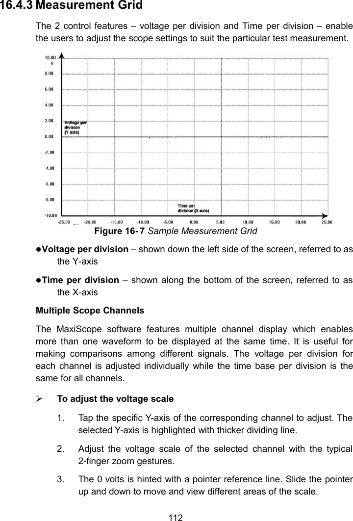 11216.4.3 Measurement GridThe 2 control features &ndash; voltage per division and Time per division &ndash; enablethe users to adjust the scope settings to suit the particular test measurement.Figure 16- 7 Sample Measurement GridVoltage per division &ndash; shown down the left side of the screen, referred to asthe Y-axisTime per division &ndash; shown along the bottom of the screen, referred to asthe X-axisMultiple Scope ChannelsThe MaxiScope software features multiple channel display which enablesmore than one waveform to be displayed at the same time. It is useful formaking comparisons among different signals. The voltage per division foreach channel is adjusted individually while the time base per division is thesame for all channels.To adjust the voltage scale1. Tap the specific Y-axis of the corresponding channel to adjust. Theselected Y-axis is highlighted with thicker dividing line.2. Adjust the voltage scale of the selected channel with the typical2-finger zoom gestures.3. The 0 volts is hinted with a pointer reference line. Slide the pointerup and down to move and view different areas of the scale.