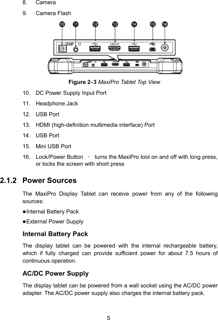 58. Camera9. Camera FlashFigure 2- 3 MaxiPro Tablet Top View10. DC Power Supply Input Port11. Headphone Jack12. USB Port13. HDMI (high-definition multimedia interface) Port14. USB Port15. Mini USB Port16. Lock/Power Button &ndash;turns the MaxiPro tool on and off with long press,or locks the screen with short press2.1.2 Power SourcesThe MaxiPro Display Tablet can receive power from any of the followingsources:Internal Battery PackExternal Power SupplyInternal Battery PackThe display tablet can be powered with the internal rechargeable battery,which if fully charged can provide sufficient power for about 7.5 hours ofcontinuous operation.AC/DC Power SupplyThe display tablet can be powered from a wall socket using the AC/DC poweradapter. The AC/DC power supply also charges the internal battery pack.