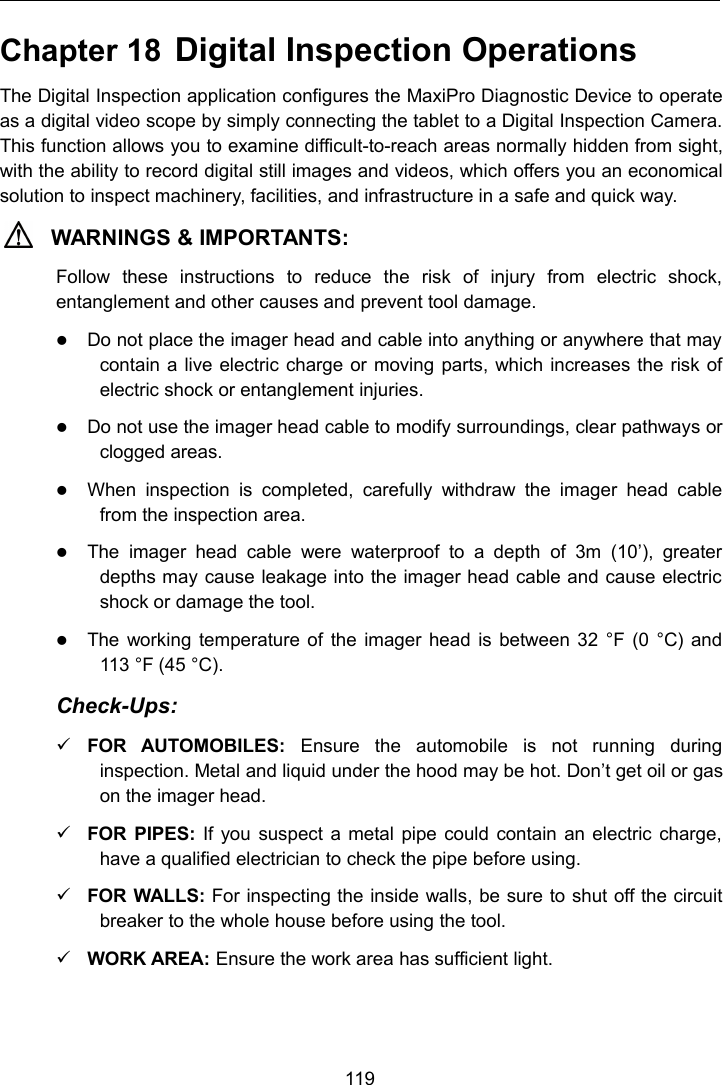 119Chapter 18 Digital Inspection OperationsThe Digital Inspection application configures the MaxiPro Diagnostic Device to operateas a digital video scope by simply connecting the tablet to a Digital Inspection Camera.This function allows you to examine difficult-to-reach areas normally hidden from sight,with the ability to record digital still images and videos, which offers you an economicalsolution to inspect machinery, facilities, and infrastructure in a safe and quick way.WARNINGS &amp; IMPORTANTS:Follow these instructions to reduce the risk of injury from electric shock,entanglement and other causes and prevent tool damage.Do not place the imager head and cable into anything or anywhere that maycontain a live electric charge or moving parts, which increases the risk ofelectric shock or entanglement injuries.Do not use the imager head cable to modify surroundings, clear pathways orclogged areas.When inspection is completed, carefully withdraw the imager head cablefrom the inspection area.The imager head cable were waterproof to a depth of 3m (10&rsquo;), greaterdepths may cause leakage into the imager head cable and cause electricshock or damage the tool.The working temperature of the imager head is between 32 &deg;F (0 &deg;C) and113 &deg;F (45 &deg;C).Check-Ups:FOR AUTOMOBILES: Ensure the automobile is not running duringinspection. Metal and liquid under the hood may be hot. Don&rsquo;t get oil or gason the imager head.FOR PIPES: If you suspect a metal pipe could contain an electric charge,have a qualified electrician to check the pipe before using.FOR WALLS: For inspecting the inside walls, be sure to shut off the circuitbreaker to the whole house before using the tool.WORK AREA: Ensure the work area has sufficient light.