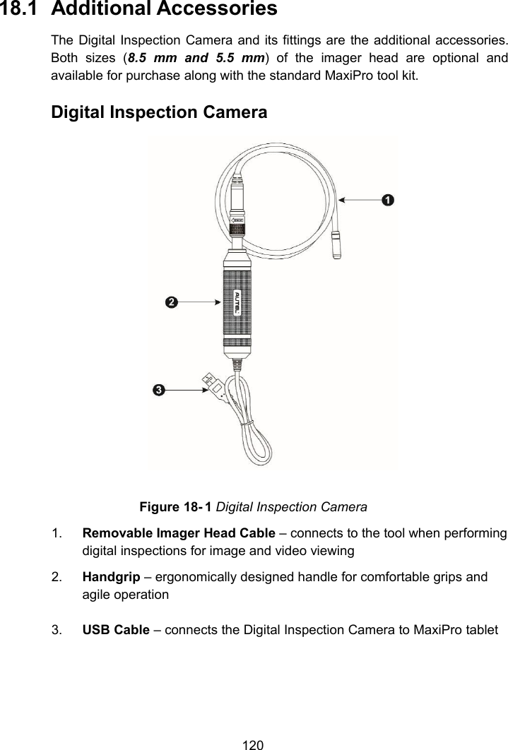 12018.1 Additional AccessoriesThe Digital Inspection Camera and its fittings are the additional accessories.Both sizes (8.5 mm and 5.5 mm) of the imager head are optional andavailable for purchase along with the standard MaxiPro tool kit.Digital Inspection CameraFigure 18- 1 Digital Inspection Camera1. Removable Imager Head Cable &ndash; connects to the tool when performingdigital inspections for image and video viewing2. Handgrip &ndash; ergonomically designed handle for comfortable grips andagile operation3. USB Cable &ndash; connects the Digital Inspection Camera to MaxiPro tablet